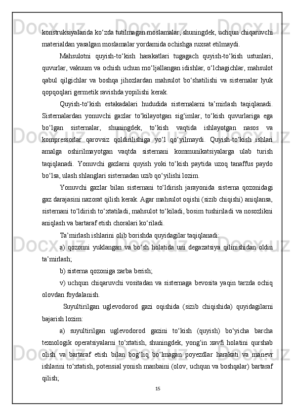 konstruksiyalarida ko‘zda tutilmagan moslamalar, shuningdek, uchqun chiqaruvchi
materialdan yasalgan moslamalar yordamida ochishga ruxsat etilmaydi.
Mahsulotni   quyish-to‘kish   harakatlari   tugagach   quyish-to‘kish   ustunlari,
quvurlar, vakuum va ochish uchun mo‘ljallangan idishlar, o‘lchagichlar, mahsulot
qabul   qilgichlar   va   boshqa   jihozlardan   mahsulot   bo‘shatilishi   va   sisternalar   lyuk
qopqoqlari germetik ravishda yopilishi kerak.
Quyish-to‘kish   estakadalari   hududida   sisternalarni   ta’mirlash   taqiqlanadi.
Sisternalardan   yonuvchi   gazlar   to‘kilayotgan   sig‘imlar,   to‘kish   quvurlariga   ega
bo‘lgan   sisternalar,   shuningdek,   to‘kish   vaqtida   ishlayotgan   nasos   va
kompressorlar   qarovsiz   qoldirilishiga   yo‘l   qo‘yilmaydi.   Quyish-to‘kish   ishlari
amalga   oshirilmayotgan   vaqtda   sisternani   kommunikatsiyalarga   ulab   turish
taqiqlanadi.   Yonuvchi   gazlarni   quyish   yoki   to‘kish   paytida   uzoq   tanaffus   paydo
bo‘lsa, ulash shlanglari sisternadan uzib qo‘yilishi lozim.
Yonuvchi   gazlar   bilan   sisternani   to‘ldirish   jarayonida   sisterna   qozonidagi
gaz darajasini nazorat qilish kerak. Agar mahsulot oqishi (sizib chiqishi) aniqlansa,
sisternani to‘ldirish to‘xtatiladi, mahsulot to‘kiladi, bosim tushiriladi va nosozlikni
aniqlash va bartaraf etish choralari ko‘riladi.
Ta’mirlash ishlarini olib borishda quyidagilar taqiqlanadi:
a)   qozonni   yuklangan   va   bo‘sh   holatida   uni   degazatsiya   qilinishidan   oldin
ta’mirlash;
b) sisterna qozoniga zarba berish;
v)   uchqun   chiqaruvchi   vositadan   va   sisternaga   bevosita   yaqin   tarzda   ochiq
olovdan foydalanish.
  Suyultirilgan   uglevodorod   gazi   oqishida   (sizib   chiqishida)   quyidagilarni
bajarish lozim:
a)   suyultirilgan   uglevodorod   gazini   to‘kish   (quyish)   bo‘yicha   barcha
texnologik   operatsiyalarni   to‘xtatish,   shuningdek,   yong‘in   xavfi   holatini   qurshab
olish   va   bartaraf   etish   bilan   bog‘liq   bo‘lmagan   poyezdlar   harakati   va   manevr
ishlarini to‘xtatish, potensial yonish manbaini (olov, uchqun va boshqalar) bartaraf
qilish;
15 