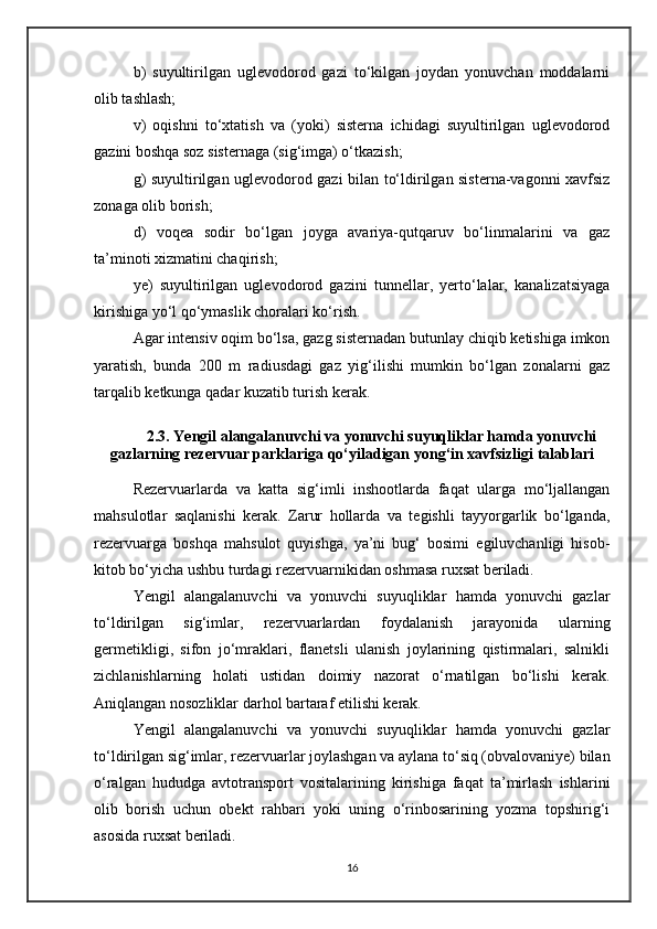b)   suyultirilgan   uglevodorod   gazi   to‘kilgan   joydan   yonuvchan   moddalarni
olib tashlash;
v)   oqishni   to‘xtatish   va   (yoki)   sisterna   ichidagi   suyultirilgan   uglevodorod
gazini boshqa soz sisternaga (sig‘imga) o‘tkazish;
g) suyultirilgan uglevodorod gazi bilan to‘ldirilgan sisterna-vagonni xavfsiz
zonaga olib borish;
d)   voqea   sodir   bo‘lgan   joyga   avariya-qutqaruv   bo‘linmalarini   va   gaz
ta’minoti xizmatini chaqirish;
ye)   suyultirilgan   uglevodorod   gazini   tunnellar,   yerto‘lalar,   kanalizatsiyaga
kirishiga yo‘l qo‘ymaslik choralari ko‘rish.
Agar intensiv oqim bo‘lsa, gazg sisternadan butunlay chiqib ketishiga imkon
yaratish,   bunda   200   m   radiusdagi   gaz   yig‘ilishi   mumkin   bo‘lgan   zonalarni   gaz
tarqalib ketkunga qadar kuzatib turish kerak.
2.3. Yengil alangalanuvchi va yonuvchi suyuqliklar hamda yonuvchi
gazlarning rezervuar parklariga qo‘yiladigan yong‘in xavfsizligi talablari
Rezervuarlarda   va   katta   sig‘imli   inshootlarda   faqat   ularga   mo‘ljallangan
mahsulotlar   saqlanishi   kerak.   Zarur   hollarda   va   tegishli   tayyorgarlik   bo‘lganda,
rezervuarga   boshqa   mahsulot   quyishga,   ya’ni   bug‘   bosimi   egiluvchanligi   hisob-
kitob bo‘yicha ushbu turdagi rezervuarnikidan oshmasa ruxsat beriladi.
Yengil   alangalanuvchi   va   yonuvchi   suyuqliklar   hamda   yonuvchi   gazlar
to‘ldirilgan   sig‘imlar,   rezervuarlardan   foydalanish   jarayonida   ularning
germetikligi,   sifon   jo‘mraklari,   flanetsli   ulanish   joylarining   qistirmalari,   salnikli
zichlanishlarning   holati   ustidan   doimiy   nazorat   o‘rnatilgan   bo‘lishi   kerak.
Aniqlangan nosozliklar darhol bartaraf etilishi kerak.
Yengil   alangalanuvchi   va   yonuvchi   suyuqliklar   hamda   yonuvchi   gazlar
to‘ldirilgan sig‘imlar, rezervuarlar joylashgan va aylana to‘siq (obvalovaniye) bilan
o‘ralgan   hududga   avtotransport   vositalarining   kirishiga   faqat   ta’mirlash   ishlarini
olib   borish   uchun   obekt   rahbari   yoki   uning   o‘rinbosarining   yozma   topshirig‘i
asosida ruxsat beriladi.
16 