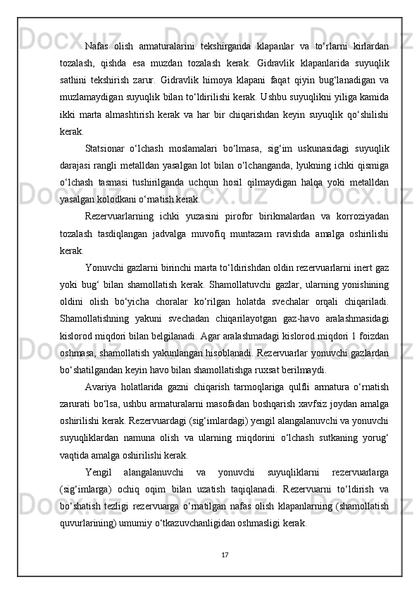 Nafas   olish   armaturalarini   tekshirganda   klapanlar   va   to‘rlarni   kirlardan
tozalash,   qishda   esa   muzdan   tozalash   kerak.   Gidravlik   klapanlarida   suyuqlik
sathini   tekshirish   zarur.   Gidravlik   himoya   klapani   faqat   qiyin   bug‘lanadigan   va
muzlamaydigan suyuqlik bilan to‘ldirilishi kerak. Ushbu suyuqlikni yiliga kamida
ikki   marta   almashtirish   kerak   va   har   bir   chiqarishdan   keyin   suyuqlik   qo‘shilishi
kerak.
Statsionar   o‘lchash   moslamalari   bo‘lmasa,   sig‘im   uskunasidagi   suyuqlik
darajasi  rangli metalldan yasalgan lot bilan o‘lchanganda, lyukning ichki qismiga
o‘lchash   tasmasi   tushirilganda   uchqun   hosil   qilmaydigan   halqa   yoki   metalldan
yasalgan kolodkani o‘rnatish kerak.
Rezervuarlarning   ichki   yuzasini   pirofor   birikmalardan   va   korroziyadan
tozalash   tasdiqlangan   jadvalga   muvofiq   muntazam   ravishda   amalga   oshirilishi
kerak.
Yonuvchi gazlarni birinchi marta to‘ldirishdan oldin rezervuarlarni inert gaz
yoki   bug‘   bilan   shamollatish   kerak.   Shamollatuvchi   gazlar,   ularning   yonishining
oldini   olish   bo‘yicha   choralar   ko‘rilgan   holatda   svechalar   orqali   chiqariladi.
Shamollatishning   yakuni   svechadan   chiqarilayotgan   gaz-havo   aralashmasidagi
kislorod miqdori bilan belgilanadi. Agar aralashmadagi kislorod miqdori 1 foizdan
oshmasa, shamollatish yakunlangan hisoblanadi. Rezervuarlar yonuvchi gazlardan
bo‘shatilgandan keyin havo bilan shamollatishga ruxsat berilmaydi.
Avariya   holatlarida   gazni   chiqarish   tarmoqlariga   qulfli   armatura   o‘rnatish
zarurati bo‘lsa, ushbu armaturalarni masofadan boshqarish xavfsiz joydan amalga
oshirilishi kerak. Rezervuardagi (sig‘imlardagi) yengil alangalanuvchi va yonuvchi
suyuqliklardan   namuna   olish   va   ularning   miqdorini   o‘lchash   sutkaning   yorug‘
vaqtida amalga oshirilishi kerak.
Yengil   alangalanuvchi   va   yonuvchi   suyuqliklarni   rezervuarlarga
(sig‘imlarga)   ochiq   oqim   bilan   uzatish   taqiqlanadi.   Rezervuarni   to‘ldirish   va
bo‘shatish   tezligi   rezervuarga   o‘rnatilgan   nafas   olish   klapanlarning   (shamollatish
quvurlarining) umumiy o‘tkazuvchanligidan oshmasligi kerak.
17 