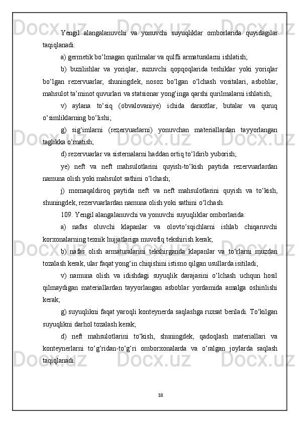 Yengil   alangalanuvchi   va   yonuvchi   suyuqliklar   omborlarida   quyidagilar
taqiqlanadi:
a) germetik bo‘lmagan qurilmalar va qulfli armaturalarni ishlatish;
b)   buzilishlar   va   yoriqlar,   suzuvchi   qopqoqlarida   teshiklar   yoki   yoriqlar
bo‘lgan   rezervuarlar,   shuningdek,   nosoz   bo‘lgan   o‘lchash   vositalari,   asboblar,
mahsulot ta’minot quvurlari va statsionar yong‘inga qarshi qurilmalarni ishlatish;
v)   aylana   to‘siq   (obvalovaniye)   ichida   daraxtlar,   butalar   va   quruq
o‘simliklarning bo‘lishi;
g)   sig‘imlarni   (rezervuarlarni)   yonuvchan   materiallardan   tayyorlangan
taglikka o‘rnatish;
d) rezervuarlar va sisternalarni haddan ortiq to‘ldirib yuborish;
ye)   neft   va   neft   mahsulotlarini   quyish-to‘kish   paytida   rezervuarlardan
namuna olish yoki mahsulot sathini o‘lchash;
j)   momaqaldiroq   paytida   neft   va   neft   mahsulotlarini   quyish   va   to‘kish,
shuningdek, rezervuarlardan namuna olish yoki sathini o‘lchash.
109. Yengil alangalanuvchi va yonuvchi suyuqliklar omborlarida:
a)   nafas   oluvchi   klapanlar   va   olovto‘sqichlarni   ishlab   chiqaruvchi
korxonalarning texnik hujjatlariga muvofiq tekshirish kerak;
b)   nafas   olish   armaturalarini   tekshirganda   klapanlar   va   to‘rlarni   muzdan
tozalash kerak, ular faqat yong‘in chiqishini istisno qilgan usullarda isitiladi;
v)   namuna   olish   va   idishdagi   suyuqlik   darajasini   o‘lchash   uchqun   hosil
qilmaydigan   materiallardan   tayyorlangan   asboblar   yordamida   amalga   oshirilishi
kerak;
g) suyuqlikni faqat yaroqli konteynerda saqlashga ruxsat beriladi. To‘kilgan
suyuqlikni darhol tozalash kerak;
d)   neft   mahsulotlarini   to‘kish,   shuningdek,   qadoqlash   materiallari   va
konteynerlarni   to‘g‘ridan-to‘g‘ri   omborxonalarda   va   o‘ralgan   joylarda   saqlash
taqiqlanadi.
18 