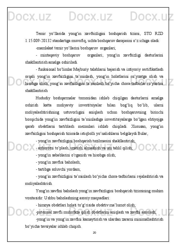 Te mir   yo‘llari da   yong‘in   xavfsizligini   boshqarish   tizimi,   STO   RZD
1.15.009-20132 standartiga muvofiq, uchta boshqaruv darajasini o‘z ichiga oladi: 
-mamlakat  temir yo‘llarini boshqaruv   organlari;
-   mintaqaviy   boshqaruv     organlari;   yong‘in   xavfsizligi   dasturlarini
shakllantirish amalga oshiriladi.
- funksional bo‘limlar.Majburiy talablarni bajarish va ixtiyoriy sertifikatlash
orqali   yong‘in   xavfsizligini   ta’minlash,   yong‘in   holatlarini   ro‘yxatga   olish   va
hisobga olish, yong‘in xavfsizligini  ta’minlash bo‘yicha chora-tadbirlar ro‘yxatini
shakllantirish
Hududiy   boshqarmalar   tomonidan   ishlab   chiqilgan   dasturlarni   amalga
oshirish   katta   moliyaviy   investitsiyalar   bilan   bog‘liq   bo‘lib,   ularni
moliyalashtirishning   ustuvorligini   aniqlash   uchun   boshqaruvning   birinchi
bosqichida   yong‘in   xavfsizligini   ta’minlashga   investitsiyalarga   bo‘lgan   ehtiyojga
qarab   obektlarni   tartiblash   mezonlari   ishlab   chiqiladi.   Xususan,   yong‘in
xavfsizligini boshqarish tizimida istiqbolli yo‘nalishlarni belgilaydi Bular,
- yong‘in xavfsizligini boshqarish tuzilmasini shakllantirish;
- axborotni to‘plash, uzatish, almashish va uni tahlil qilish;
- yong‘in sabablarini o‘rganish va hisobga olish;
- yong‘in xavfini baholash;
- tartibga soluvchi yordam;
- yong‘in xavfsizligini ta’minlash bo‘yicha chora-tadbirlarni rejalashtirish va
moliyalashtirish.
Yong‘in xavfini baholash yong‘in xavfsizligini boshqarish tizimining muhim
vositasidir. Ushbu baholashning asosiy maqsadlari:
- himoya obektlari holati to‘g‘risida obektiv ma’lumot olish;
- potensial xavfli muhofaza qilish obektlarini aniqlash va xavfni asoslash;
- yong‘in va yong‘in xavfini kamaytirish va ulardan zararni minimallashtirish
bo‘yicha tavsiyalar ishlab chiqish.
20 
