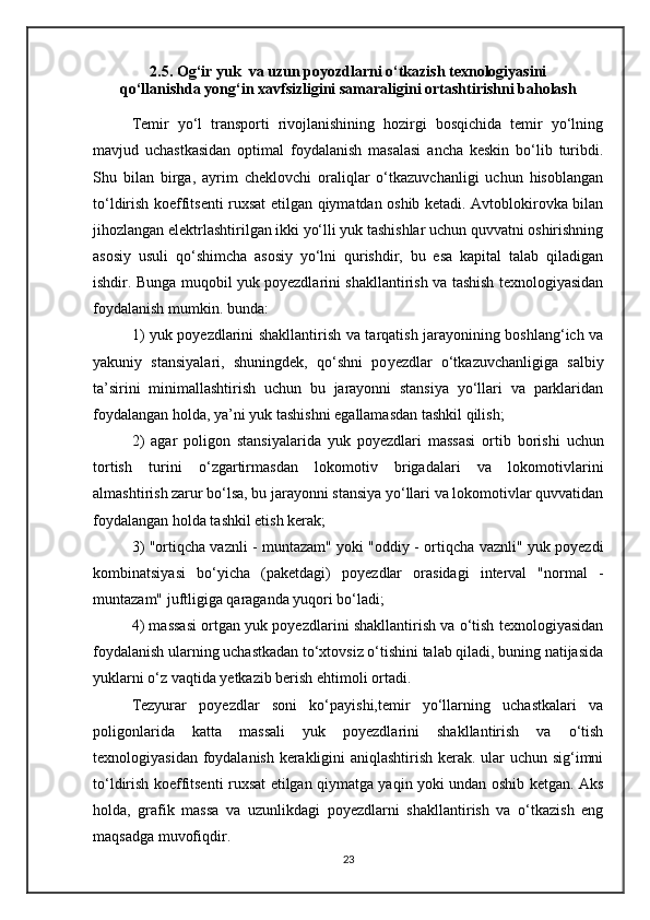 2.5. Og‘ir yuk  va uzun poyozdlarni o‘tkazish texnologiyasini
qo‘llanishda yong‘in xavfsizligini samaraligini ortashtirishni baholash 
Temir   yo‘l   transporti   rivojlanishining   hozirgi   bosqichida   temir   yo‘lning
mavjud   uchastkasidan   optimal   foydalanish   masalasi   ancha   keskin   bo‘lib   turibdi.
Shu   bilan   birga,   ayrim   cheklovchi   oraliqlar   o‘tkazuvchanligi   uchun   hisoblangan
to‘ldirish koeffitsenti ruxsat etilgan qiymatdan oshib ketadi. Avtoblokirovka bilan
jihozlangan elektrlashtirilgan ikki yo‘lli yuk tashishlar uchun quvvatni oshirishning
asosiy   usuli   qo‘shimcha   asosiy   yo‘lni   qurishdir,   bu   esa   kapital   talab   qiladigan
ishdir.   Bunga muqobil yuk poyezdlarini shakllantirish va tashish texnologiyasidan
foydalanish mumkin .  bu nda :
1) yuk po yez dlarini shakllantirish va tarqatish jarayonining boshlang‘ich va
yakuniy   stansiyalar i ,   shuningdek,   qo‘shni   po yez dlar   o‘tkazuvchanligiga   salbiy
ta’sirini   minimallashtirish   uchun   bu   jarayonni   stansiya   yo‘llari   va   parklaridan
foydalangan holda, ya’ni yuk tashishn i  egallamasdan tashkil qilish;
2)   agar   poligon   stansiyalarida   yuk   po yez dlari   massasi   ortib   borishi   uchun
tortish   turini   o‘zgartirmasdan   lokomotiv   brigadalari   va   lokomotivlarini
almashtirish zarur bo‘lsa, bu jarayonni stansiya yo‘llari va lokomotivlar quvvatidan
foydalangan holda tashkil etish kerak;
3) "ortiqcha vaznli - muntazam" yoki "oddiy - ortiqcha vaznli" yuk poyezdi
kombinatsiyasi   bo‘yicha   (paketdagi)   po yez dlar   orasidagi   interval   "normal   -
muntazam" juftligiga qaraganda yuqori bo‘ladi;
4) massasi ortgan yuk poyezdlarini shakllantirish va o‘tish texnologiyasidan
foydalanish ularning uchastkadan to‘xtovsiz o‘tishini talab qiladi, buning natijasida
yuklarni o‘z vaqtida yetkazib berish ehtimoli ortadi.
Tezyurar   poyezdlar   soni   ko‘payishi,temir   yo‘llarning   uchastkalari   va
poligonlarida   katta   massali   yuk   poyezdlarini   shakllantirish   va   o‘tish
texnologiyasidan foydalanish kerakligini aniqlashtirish kerak. ular uchun sig‘imni
to‘ldirish koeffitsenti ruxsat etilgan qiymatga yaqin yoki undan oshib ketgan. Aks
holda,   grafik   massa   va   uzunlikdagi   poyezdlarni   shakllantirish   va   o‘tkazish   eng
maqsadga muvofiqdir.
23 