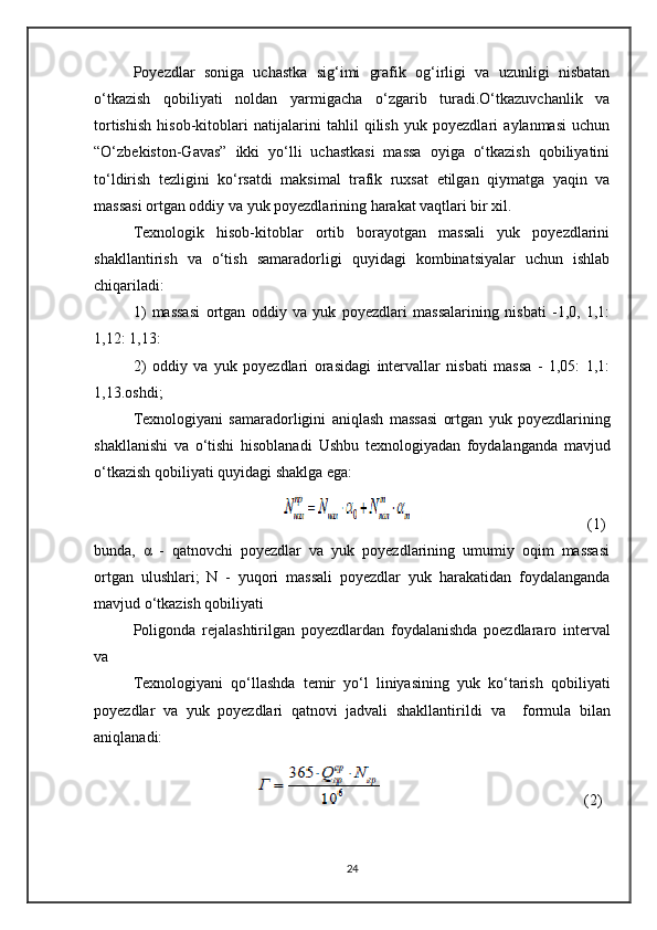 Poyezdlar   soniga   uchastka   sig‘imi   grafik   og‘irligi   va   uzunligi   nisbatan
o‘tkazish   qobiliyati   noldan   yarmigacha   o‘zgarib   turadi.O‘tkazuvchanlik   va
tortishish   hisob-kitoblari   natijalarini   tahlil   qilish   yuk   poyezdlari   aylanmasi   uchun
“O‘zbekiston-Gavas”   ikki   yo‘lli   uchastkasi   massa   oyiga   o‘tkazish   qobiliyatini
to‘ldirish   tezligini   ko‘rsatdi   maksimal   trafik   ruxsat   etilgan   qiymatga   yaqin   va
massasi ortgan oddiy va yuk poyezdlarining harakat vaqtlari bir xil.
Texnologik   hisob-kitoblar   ortib   borayotgan   massali   yuk   poyezdlarini
shakllantirish   va   o‘tish   samaradorligi   quyidagi   kombinatsiyalar   uchun   ishlab
chiqariladi:
1)   massasi   ortgan   oddiy   va   yuk   poyezdlari   massalarining   nisbati   -1,0,   1,1:
1,12: 1,13:
2)   oddiy   va   yuk   poyezdlari   orasidagi   intervallar   nisbati   massa   -   1,05:   1,1:
1,13.oshdi ; 
Texnologiyani   samaradorligini   aniqlash   massa si   ortgan   yuk   poyezdlarining
shakllanishi   va   o‘tishi   hisoblanadi   Ushbu   texnologiyadan   foydalanganda   mavjud
o‘tkazish qobiliyati quyidagi shaklga ega: 
                                                                             (1)
bunda,   α   -   qatnovchi   poyezdlar   va   yuk   poyezdlarining   umumiy   oqim   massasi
ortgan   ulushlari;   N   -   yuqori   massali   poyezdlar   yuk   harakatidan   foydalanganda
mavjud o‘tkazish qobiliyati
Poligonda   rejalashtirilgan   po yez dlardan   foydalanishda   poezdlararo   interval
va
Texnologiyani   qo‘llashda   temir   yo‘l   liniyasining   yuk   ko‘tarish   qobiliyati
po yez dlar   va   yuk   poyezdlari   qatnovi   jadvali   shakllantirildi   va     formula   bilan
aniqlanadi:
                                                                          (2)
24 
