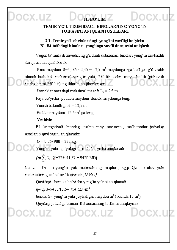III-BO‘LIM
TEMIR YO‘L TIZIMIDAGI  BINOLARNING YONG‘IN
TOIFASINI ANIQLASH USULLARI  
3.1. Temir yo‘l  obektlaridagi  yong‘ini xavfligi bo‘yicha
B1-B4 toifadagi binolari  yong‘inga xavfli darajasini aniqlash
Vogon ta’mirlash zavodining g‘ildirak ustaxonasi binolari yong‘in xavfsizlik
darajasini aniqlash kerak.
  Bino maydoni S=5,085 ∙ 2,45 = 12,5 m 2
  maydonga ega bo‘lgan g‘ildirakli
stonok   hududida   maksimal   yong‘in   yuki,   250   litr   turbin   moyi     bo‘lib   (gidravlik
idishg hajmi 250 litr) tagliklar bilan jihozlangan.  
 Stanoklar  orasidagi maksimal masofa L
i  = 2,5 m . 
Reja bo‘yicha  poddon  maydoni  stonok  maydoniga teng. 
Yonish balandligi  H = 12,5 m.
 Poddon maydoni  12,5 m 2
 ga teng 
 Yechish: 
B1   kategoriyali   binodagi   turbin   moy   massasini,   ma’lumotlar   jadvalga
asoslanib quyidagini aniqlaymiz:
 G = 0,25∙ 900 = 225 kg.
Yong‘in yuki  qo‘yidagi formula bo‘yicha aniqlanadi 
Q =
∑
i = 1n
G
i ∙ Q
¿ p
= 225∙ 41,87 = 9420 M Dj .
bunda,     Gi   -   i-yong'in   yuk   materialining   miqdori,   kg;p   Q
ni   –   i-olov   yuki
materialining sof kalorifik qiymati, MJ∙kg -1
Quyidagi  formula bo‘yicha yong‘in yukini aniqlanadi.
q= Q/S=9420/12,5= 754 MJ ∙m -2
bunda, S-  yong‘in yuki joylashgan maydon m 2 
( kamda 10 m 2
) 
Quyilagi jadvalga binoan  B3 xonasining toifasini aniqlaymiz.
27 