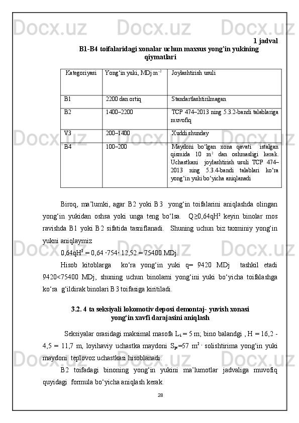 1 jadval
B1-B4 toifalaridagi xonalar uchun maxsus yong'in yukining
qiymatlari
 Kategoriyasi Yong‘in yuki, M Dj ∙m –2
Joylashtirish usuli
B1 2200 dan ortiq Standartlashtirilmagan
B2 1400–2200 TCP 474–2013 ning 5.3.2-bandi talablariga
muvofiq
V3 200–1400 Xuddi shunday
B4 100–200 Maydoni   bo‘lgan   xona   qavati     istalgan
qismida   10   m 2
  dan   oshmasligi   kerak.
Uchastkani     joylashtirish   usuli   TCP   474–
2013   ning   5.3.4-bandi   talablari   ko‘ra
yong‘in yuki bo‘yicha aniqlanadi
Biroq,   ma’lumki,   agar   B2   yoki   B3     yong‘in   toifalarini   aniqlashda   olingan
yong‘in   yukidan   oshsa   yoki   unga   teng   bo‘lsa.     Q≥0,64qH 2  
keyin   binolar   mos
ravishda   B1   yoki   B2   sifatida   tasniflanadi.     Shuning   uchun   biz   taxminiy   yong‘in
yukni aniqlaymiz
0,64qH 2
 = 0,64 ∙754∙ 12,52 = 75400 MDj.
Hisob   kitoblarga     ko‘ra   yong‘in   yuki   q=   9420   MDj     tashkil   etadi
9420<75400   MDj,   shuning   uchun   binolarni   yong‘ini   yuki   bo‘yicha   toifalashga
ko‘ra  g‘ildirak binolari B3 toifasiga kiritiladi.
3.2. 4 ta seksiyali lokomotiv deposi demontaj- yuvish xonasi
yong‘in xavfi darajasini aniqlash 
  Seksiyalar orasidagi maksimal masofa L
i  = 5 m; bino balandgi , H = 16,2 -
4,5   =   11,7   m,   loyihaviy   uchastka   maydoni   S
ps =57   m 2   ,  
solishtirima   yong‘in   yuki
maydoni  teplovoz uchastkasi hisoblanadi. 
B2   toifadagi   binoning   yong‘in   yukini   ma’lumotlar   jadvaliga   muvofiq
quyidagi   formula bo‘yicha aniqlash kerak.
28 
