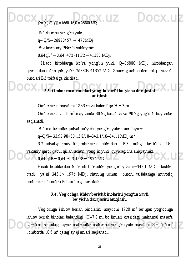 Q =
∑
i = 1n
G
i ∙ Q
¿ p
= 1660 ∙ 16,0 = 26880 MDj .
 Solishtirma yong‘in yuki: 
q= Q/S= 26880/ 57  =  472MDj
 Biz taxminiy PNni hisoblaymiz:
0,64qH 2
 = 0,64 ∙472 ∙11,72 = 41352 MDj.
  Hisob   kitoblarga   ko‘ra   yong‘in   yuki,   Q=26880   MDj,   hisoblangan
qiymatdan oshmaydi, ya’ni 26880< 41352 MDj. Shuning uchun demontaj - yuvish
binolari B3 toifasiga kiritiladi 
3.3. Omborxona xonalari yong‘in xavfli bo‘yicha darajasini
aniqlash
Omborxona maydoni 18×3 m va balandligi H = 3 m.
Omborxonada 10 m 2
  maydonda 30 kg kauchuk va 90 kg yog‘och buyumlar
saqlanadi.
 B.1 ma’lumotlar jadval bo‘yicha yong‘in yukini aniqlaymiz:
q=Q/S= 33,52∙90+30∙13,8/10=343,1/10=341,1 MDj∙m -2
3.2-jadvalga   muvofiq,omborxona   oldindan     B3   toifaga   kiritiladi.   Uni
yakuniy qaror qabul qilish uchun  yong‘in yuki  quyidagicha aniqlaymiz.
0,64∙qN 2
 = 0,64 ∙343,1∙ 3 2
 = 1976 MDj.
Hisob   kitoblardan   ko‘rinib   to‘ribdiki   yong‘in   yuki   q=343,1   MDj     tashkil
etadi     ya’ni   343,1>   1976   MDj,   shuning   uchun     binoni   taifalashga   muvofiq
omborxona binolari B2 toifasiga kiritiladi.
3.4. Yog‘ochga ishlov berish binolarini yong‘in xavfi
bo‘yicha darajasini aniqlash.
Yog‘ochga   ishlov   berish   binolarini   maydoni   1728   m 2
  bo‘lgan   yog‘ochga
ishlov berish binolari balandligi   H=7,2 m, bo‘limlari orasidagi  maksimal  masofa
L
i  = 6 m. Binodagi tayyor materiallar maksimal yong‘in yuki maydoni  S = 17,5 m 2
,  
omborda 10,5 m 3
 qarag‘ay qismlari saqlanadi.
29 