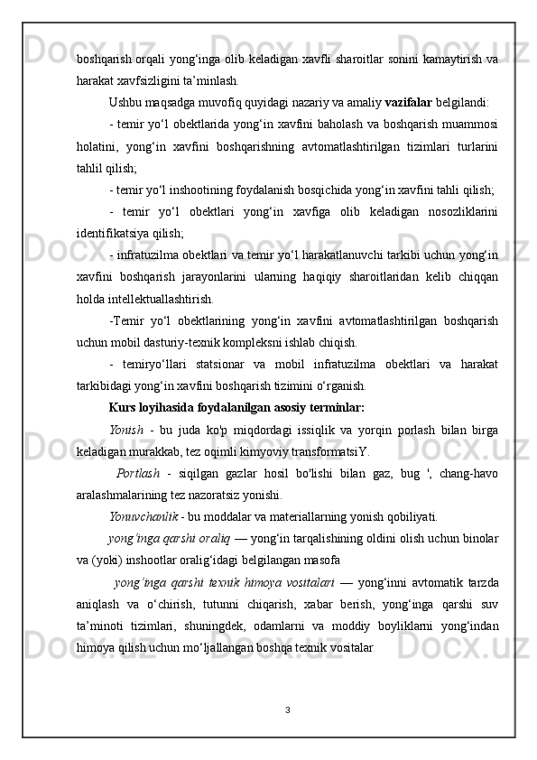 boshqarish orqali yong‘inga olib keladigan xavfli sharoitlar sonini  kamaytirish va
harakat xavfsizligini ta’minlash.
Ushbu maqsadga muvofiq quyidagi nazariy va amaliy  vazifalar  belgilandi:
- temir yo‘l  obektlarida yong‘in xavfini  baholash  va boshqarish muammosi
holatini,   yong‘in   xavfini   boshqarishning   avtomatlashtirilgan   tizimlari   turlarini
tahlil qilish;
- temir yo‘l inshootining foydalanish bosqichida yong‘in xavfini tahli qilish; 
-   temir   yo‘l   obektlari   yong‘in   xavfiga   olib   keladigan   nosozliklarini
identifikatsiya qilish;
- infratuzilma obektlari va temir yo‘l harakatlanuvchi tarkibi uchun yong‘in
xavfini   boshqarish   jarayonlarini   ularning   haqiqiy   sharoitlaridan   kelib   chiqqan
holda intellektuallashtirish.
-Temir   yo‘l   obektlarining   yong‘in   xavfini   avtomatlashtirilgan   boshqarish
uchun mobil dasturiy-texnik kompleksni ishlab chiqish.
-   temiryo‘llari   statsionar   va   mobil   infratuzilma   obektlari   va   harakat
tarkibidagi yong‘in xavfini boshqarish tizimini o‘rganish.
Kurs loyihasida foydalanilgan asosiy terminlar:
Yonish   -   bu   juda   ko'p   miqdordagi   issiqlik   va   yorqin   porlash   bilan   birga
keladigan murakkab, tez oqimli kimyoviy transformatsiY.
  Portlash   -   siqilgan   gazlar   hosil   bo'lishi   bilan   gaz,   bug   ',   chang-havo
aralashmalarining tez nazoratsiz yonishi. 
Yonuvchanlik  - bu moddalar va materiallarning yonish qobiliyati.  
yong‘inga qarshi oraliq  — yong‘in tarqalishining oldini olish uchun binolar
va (yoki) inshootlar oralig‘idagi belgilangan masofa
yong‘inga   qarshi   texnik   himoya   vositalari   —   yong‘inni   avtomatik   tarzda
aniqlash   va   o‘chirish,   tutunni   chiqarish,   xabar   berish,   yong‘inga   qarshi   suv
ta’minoti   tizimlari,   shuningdek,   odamlarni   va   moddiy   boyliklarni   yong‘indan
himoya qilish uchun mo‘ljallangan boshqa texnik vositalar .
3 