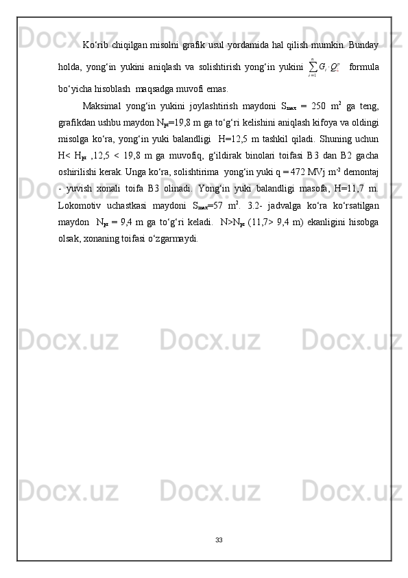 Ko‘rib chiqilgan misolni grafik usul  yordamida hal qilish mumkin. Bunday
holda,   yong‘in   yukini   aniqlash   va   solishtirish   yong‘in   yukini  
∑
i = 1n
G
i ∙ Q
¿ p
    formula
bo‘yicha hisoblash  maqsadga muvofi emas.
Maksimal   yong‘in   yukini   joylashtirish   maydoni   S
max   =   250   m 2
  ga   teng,
grafikdan ushbu maydon N
pr =19,8 m ga to‘g‘ri kelishini aniqlash kifoya va oldingi
misolga   ko‘ra,   yong‘in   yuki   balandligi     H=12,5   m   tashkil   qiladi.   Shuning   uchun
H<   H
pr   ,12,5   <   19,8   m   ga   muvofiq,   g‘ildirak   binolari   toifasi   B3   dan   B2   gacha
oshirilishi kerak. Unga ko‘ra, solishtirima  yong‘in yuki q = 472 MVj m -2
 demontaj
-   yuvish   xonali   toifa   B3   olinadi.   Yong‘in   yuki   balandligi   masofa,   H=11,7   m.
Lokomotiv   uchastkasi   maydoni   S
max =57   m 2
.   3.2-   jadvalga   ko‘ra   ko‘rsatilgan
maydon     N
pr   =   9,4   m   ga   to‘g‘ri   keladi.     N>N
pr   (11,7>   9,4   m)   ekanligini   hisobga
olsak, xonaning toifasi o‘zgarmaydi.
33 