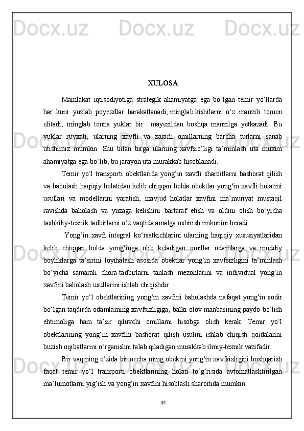 XULOSA
Mamlakat   iqtisodiyotiga   strategik   ahamiyatga   ega   bo‘lgan   temir   yo‘llarda
har   kuni   yuzlab   poyezdlar   harakatlanadi,   minglab   kishilarni   o‘z   manzili   tomon
elitadi,   minglab   tonna   yuklar   bir     mayezildan   boshqa   manzilga   yetkazadi.   Bu
yuklar   ruyxati,   ularning   xavfli   va   zararli   omillarning   barcha   turlarni   sanab
utishimiz   mumkin.   Shu   bilan   birga   ularning   xavfsio‘ligi   ta’minlash   uta   muxim
ahamiyatga ega bo‘lib, bu jarayon uta murakkab hisoblanadi.   
Temir   yo‘l   transporti   obektlarida   yong‘in   xavfli   sharoitlarni   bashorat   qilish
va baholash haqiqiy holatidan kelib chiqqan holda obektlar yong‘in xavfli holatini
usullari   va   modellarini   yaratish,   mavjud   holatlar   xavfini   ma’muriyat   mustaqil
ravishda   baholash   va   yuzaga   kelishini   bartaraf   etish   va   oldini   olish   bo‘yicha
tashkiliy-texnik tadbirlarni o‘z vaqtida amalga oshirish imkonini beradi.  
  Yong‘in   xavfi   integral   ko‘rsatkichlarini   ularning   haqiqiy   xususiyatlaridan
kelib   chiqqan   holda   yong‘inga   olib   keladigan   omillar   odamlarga   va   moddiy
boyliklarga   ta’sirini   loyihalash   asosida   obektlar   yong‘in   xavfsizligini   ta’minlash
bo‘yicha   samarali   chora-tadbirlarni   tanlash   mezonlarini   va   individual   yong‘in
xavfini baholash usullarini ishlab chiqishdir
Temir   yo‘l   obektlarining   yong‘in   xavfini   baholashda   nafaqat   yong‘in   sodir
bo‘lgan taqdirda odamlarning xavfsizligiga, balki olov manbasining paydo bo‘lish
ehtimoliga   ham   ta’sir   qiluvchi   omillarni   hisobga   olish   kerak.   Temir   yo‘l
obektlarining   yong‘in   xavfini   bashorat   qilish   usulini   ishlab   chiqish   qoidalarini
buzish oqibatlarini o‘rganishni talab qiladigan murakkab ilmiy-texnik vazifadir.
Bir vaqtning o‘zida bir necha ming obektni yong‘in xavfsizligini boshqarish
faqat   temir   yo‘l   transporti   obektlarining   holati   to‘g‘risida   avtomatlashtirilgan
ma’lumotlarni yig‘ish va yong‘in xavfini hisoblash sharoitida mumkin.
34 