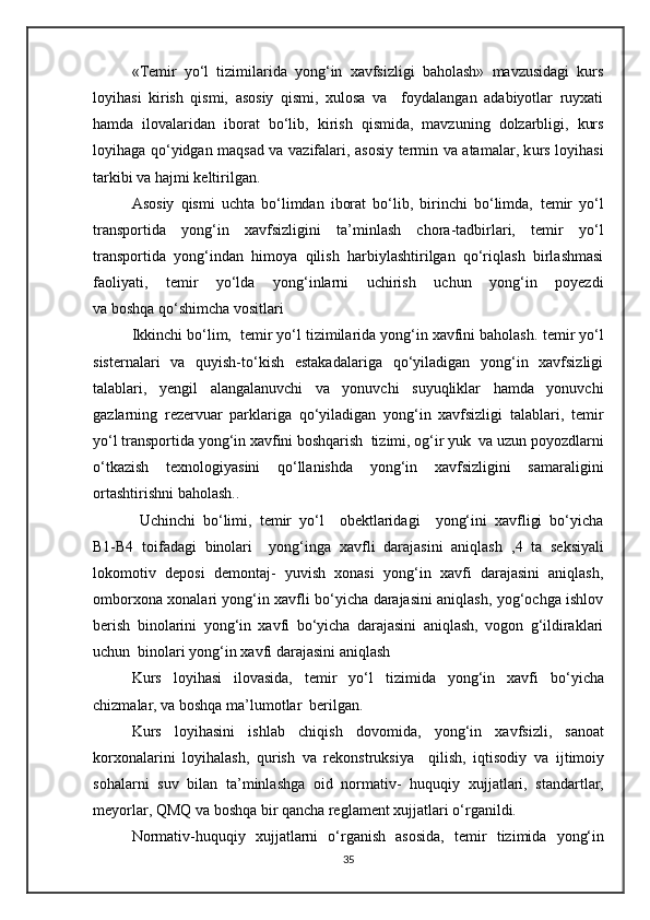 «Temir   yo‘l   tizimilarida   yong‘in   xavfsizligi   baholash»   mavzusidagi   kurs
loyihasi   kirish   qismi,   asosiy   qismi,   xulosa   va     foydalangan   adabiyotlar   ruyxati
hamda   ilovalaridan   iborat   bo‘lib,   kirish   qismida,   mavzuning   dolzarbligi,   kurs
loyihaga qo‘yidgan maqsad va vazifalari, asosiy termin va atamalar, k urs loyihasi
tarkibi va hajmi  keltirilgan. 
Asosiy   qismi   uchta   bo‘limdan   iborat   bo‘lib,   birinchi   bo‘limda,   temir   yo‘l
transportida   yong‘in   xavfsizligini   ta’minlash   chora-tadbirlari,   temir   yo‘l
transportida   yong‘indan   himoya   qilish   harbiylashtirilgan   qo‘riqlash   birlashmasi
faoliyati,   temir   yo‘lda   yong‘inlarni   uchirish   uchun   yong‘in   poyezdi
va boshqa qo‘shimcha vositlari
Ikkinchi bo‘lim,   temir yo‘l tizimilarida yong‘in xavfini baholash.  temir yo‘l
sisternalari   va   quyish-to‘kish   estakadalariga   qo‘yiladigan   yong‘in   xavfsizligi
talablari,   yengil   alangalanuvchi   va   yonuvchi   suyuqliklar   hamda   yonuvchi
gazlarning   rezervuar   parklariga   qo‘yiladigan   yong‘in   xavfsizligi   talablari,   temir
yo‘l transportida yong‘in xavfini boshqarish  tizimi, og‘ir yuk  va uzun poyozdlarni
o‘tkazish   texnologiyasini   qo‘llanishda   yong‘in   xavfsizligini   samaraligini
ortashtirishni baholash. .
  Uchinchi   bo‘limi,   temir   yo‘l     obektlaridagi     yong‘ini   xavfligi   bo‘yicha
B1-B4   toifadagi   binolari     yong‘inga   xavfli   darajasini   aniqlash   , 4   ta   seksiyali
lokomotiv   deposi   demontaj-   yuvish   xonasi   yong‘in   xavfi   darajasini   aniqlash,
omborxona xonalari yong‘in xavfli bo‘yicha darajasini aniqlash, yog‘ochga ishlov
berish   binolarini   yong‘in   xavfi   bo‘yicha   darajasini   aniqlash,   vogon   g‘ildiraklari
uchun  binolari yong‘in xavfi darajasini aniqlash
Kurs   loyihasi   ilovasida,   temir   yo‘l   tizimida   yong‘in   xavfi   bo‘yicha
chizmalar, va boshqa ma’lumotlar  berilgan. 
Kurs   loyihasini   ishlab   chiqish   dovomida,   yong‘in   xavfsizli,   sanoat
korxonalarini   loyihalash,   qurish   va   rekonstruksiya     qilish,   iqtisodiy   va   ijtimoiy
sohalarni   suv   bilan   ta’minlashga   oid   normativ-   huquqiy   xujjatlari,   standartlar,
meyorlar, QMQ va boshqa bir qancha reglament xujjatlari o‘rganildi. 
Normativ-huquqiy   xujjatlarni   o‘rganish   asosida,   temir   tizimida   yong‘in
35 