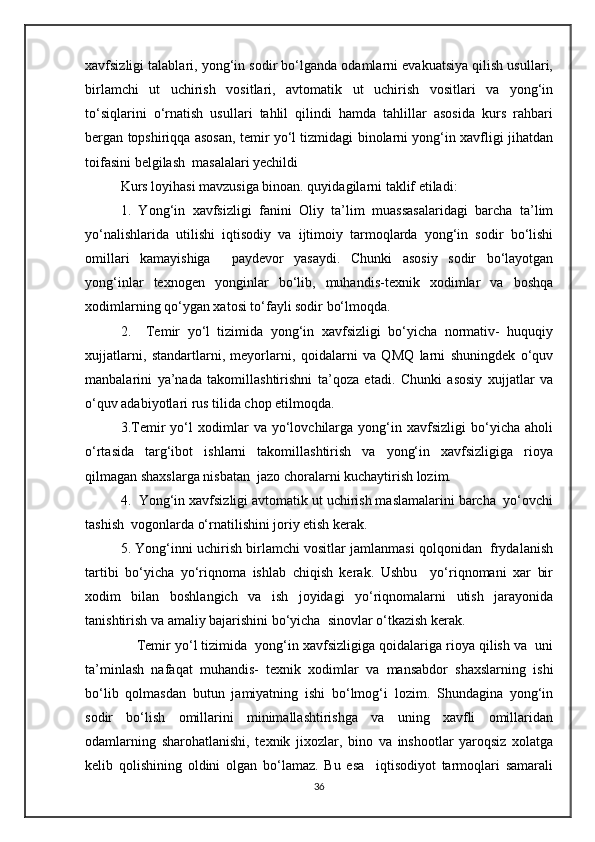 xavfsizligi talablari, yong‘in sodir bo‘lganda odamlarni evakuatsiya qilish usullari,
birlamchi   ut   uchirish   vositlari,   avtomatik   ut   uchirish   vositlari   va   yong‘in
to‘siqlarini   o‘rnatish   usullari   tahlil   qilindi   hamda   tahlillar   asosida   kurs   rahbari
bergan topshiriqqa asosan, temir yo‘l tizmidagi binolarni yong‘in xavfligi jihatdan
toifasini belgilash  masalalari yechildi 
Kurs loyihasi mavzusiga binoan. quyidagilarni taklif etiladi:
1.   Yong‘in   xavfsizligi   fanini   Oliy   ta’lim   muassasalaridagi   barcha   ta’lim
yo‘nalishlarida   utilishi   iqtisodiy   va   ijtimoiy   tarmoqlarda   yong‘in   sodir   bo‘lishi
omillari   kamayishiga     paydevor   yasaydi.   Chunki   asosiy   sodir   bo‘layotgan
yong‘inlar   texnogen   yonginlar   bo‘lib,   muhandis-texnik   xodimlar   va   boshqa
xodimlarning qo‘ygan xatosi to‘fayli sodir bo‘lmoqda.
2.     Temir   yo‘l   tizimida   yong‘in   xavfsizligi   bo‘yicha   normativ-   huquqiy
xujjatlarni,   standartlarni,   meyorlarni,   qoidalarni   va   QMQ   larni   shuningdek   o‘quv
manbalarini   ya’nada   takomillashtirishni   ta’qoza   etadi.   Chunki   asosiy   xujjatlar   va
o‘quv adabiyotlari rus tilida chop etilmoqda.
3.Temir   yo‘l   xodimlar   va   yo‘lovchilarga   yong‘in   xavfsizligi   bo‘yicha   aholi
o‘rtasida   targ‘ibot   ishlarni   takomillashtirish   va   yong‘in   xavfsizligiga   rioya
qilmagan shaxslarga nisbatan  jazo choralarni kuchaytirish lozim.
4.  Yong‘in xavfsizligi avtomatik ut uchirish maslamalarini barcha  yo‘ovchi
tashish  vogonlarda o‘rnatilishini joriy etish kerak.
5. Yong‘inni uchirish birlamchi vositlar jamlanmasi qolqonidan  frydalanish
tartibi   bo‘yicha   yo‘riqnoma   ishlab   chiqish   kerak.   Ushbu     yo‘riqnomani   xar   bir
xodim   bilan   boshlangich   va   ish   joyidagi   yo‘riqnomalarni   utish   jarayonida
tanishtirish va amaliy bajarishini bo‘yicha  sinovlar o‘tkazish kerak.
     Temir yo‘l tizimida  yong‘in xavfsizligiga qoidalariga rioya qilish va  uni
ta’minlash   nafaqat   muhandis-   texnik   xodimlar   va   mansabdor   shaxslarning   ishi
bo‘lib   qolmasdan   butun   jamiyatning   ishi   bo‘lmog‘i   lozim.   Shundagina   yong‘in
sodir   bo‘lish   omillarini   minimallashtirishga   va   uning   xavfli   omillaridan
odamlarning   sharohatlanishi,   texnik   jixozlar,   bino   va   inshootlar   yaroqsiz   xolatga
kelib   qolishining   oldini   olgan   bo‘lamaz.   Bu   esa     iqtisodiyot   tarmoqlari   samarali
36 