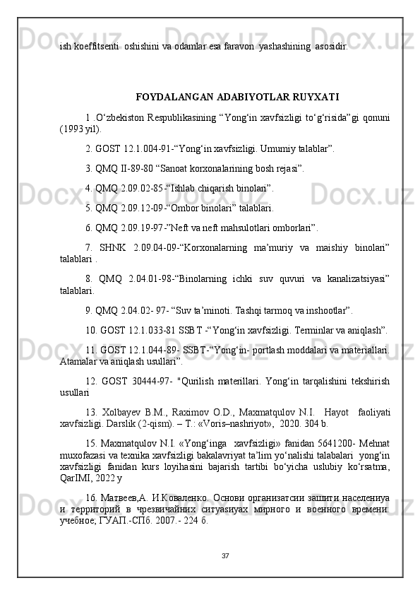ish koeffitsenti  oshishini va odamlar esa faravon  yashashining  asosidir.
FOYDALANGAN ADABIYOTLAR RUYXATI
1 .O‘zbekiston  Respublikasining  “Yong‘in xavfsizligi   to‘g‘risida”gi   qonuni
( 1993  yil) .  
2. GOST 12.1.004-91 - “Yong‘in xavfsizligi. Umumiy talablar” .  
3.  QMQ II-89-80 “Sanoat   korxonalarining bosh  rejasi ” .  
4. QMQ 2.09.02-85 - “Ishlab chiqarish binolari” .  
5. QMQ 2.09.12-09 - “Ombor binolari” talablari .  
6. QMQ 2.09.19-97 - ”Neft va neft mahsulotlari omborlari” .  
7.   SHNK   2.09.04-09 - “Korxonalarning   ma’muriy   va   maishiy   binolari”
talablari  .
8.   QMQ   2.04.01-98 - “Binolarni ng   ichki   suv   quvuri   va   kanalizatsiyasi”
talablari.  
9 . QMQ 2.04.02- 97 -  “Suv ta’minoti. Tashqi tarmoq va inshootlar” .  
10. GOST 12.1.033-81 SSBT  -“ Yong‘in xavfsizligi. Terminlar va aniqlash” .
11. GOST 12.1.044-89 -  SSBT -“ Yong‘in- portlash moddalari va mater ia llari.
Atamalar va aniqlash usullari ”.
12 .   GOST   30444-97-   "Qurilish   materillari.   Yong‘in   tarqalishini   tekshirish
usullari 
13.   Xolbayev   B.M.,   Raximov   O.D.,   Maxmatqulov   N.I.     Hayot     faoli yat i
xavfsizligi.  Darslik  (2-qism).  – T.: «Voris–nashriyot»,  2020. 304 b. 
15.   Maxmatqulov   N.I.   «Yong‘inga     xavfsizligi»   fanidan   5641200-   Mehnat
muxofazasi va texnika xavfsizligi bakalavriyat ta’lim yo‘nalishi talabalari  yong‘in
xavfsizligi   fanidan   kurs   loyihasini   bajarish   tartibi   bo‘yicha   uslubiy   ko‘rsatma,
QarIMI, 2022 y
16.  Матвеев,А.   И.Коваленко.   Основи  организатсии   зашити   населениya
и   территорий   в   чрезвичайних   ситуаsиyaх   мирного   и   военного   времени:
учебное; ГУАП.-СПб. 2007.- 224 б.
37 