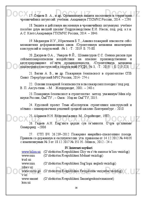 17. Седнев В. А., и др .   Организаsиya зашити населениya и территории
чрезвичайних ситуатсий: учебник. Академиya ГПСМЧС России, 2014. – 229б
18. Зашита и действиya населениya в чрезвичайних ситуаsиyaх: учебное
пособие   длya   висшей   школи/   Подруководством   Е.И.   Насса;   под.   ред.   к.т.н.
А.С. Клетс.Академиya ГПСМЧС России, 2014. – 384б.
19. Маджидов И.У., Ибрагимов Б.Т.,  Анализ пожарной опасности сейс-
мозашитних   деформаsионних   швов.   /Строителнаya   механика   инженерних
конструксий и сооружений. -№ 1 .   - Т. :  2019.  Б . 75 - 80. 
20.   Джураев О.А.,  Умаров Ф.Й.,  Шомансуров С.С. Оsенка рисков при
сейсмопожароопасном   воздействии   на   опасние   производственние   и
категорированние   об’екти   промишленности.   /Строителнаya   механика
инженерних конструксий и сооружений РУДН.  № 3,  -Т.: 2019.  -  Б . 219-228.
21 .   Вагин   А.   В.,   ва   др.   Пожарнаya   безопасност   в   строителстве   СПБ
Санкт  Перербургский МЧС России, 2014- 274 с
2 2.   Основи пожарной безопасности в пассажирских поездах / под ред. 
В. П. Аксyu-тина. – М. : Желдориздат, 2001. – 240 с. 
23 . Пожарнаya безопасност в строителстве : метод. указаниya/ Мин.обр.
науки России, ОмГТУ ; – Омск : Изд-во ОмГТУ, 2015.
2 4 .   Курсовой   проект   Тема:   « Eкспертиза   строителних   конструксий   и
обёмно – планировочних   решений средней школи» Екатеринбург.- 2010
25. Абрамов Н.Н. Водоснабжение. М., Стройиздат, 1982.
26.   Гадаев   А.Н.   Ёнg‘инга   qарши   сув   та’миноти.   О‘qув   qо‘лланма/
Самарqанд  –2006
2 7.     СТП   БЧ   26.239–2012   Пожарние   аварийно-спасателние   поезда.
Правила со-держаниya и eксплуататсии: утв. приказом от 14.12.2012 № 446 Н
с изменениyaми № 3 от 18.12.2017 № 351 Н. -  Минск, 2012. -  24 с. 
IV .Internet saytlari
www.bilim.uz (O‘zbekiston Respublikasi  Oliy va o‘rta maxsus ta’lim vazirligi )
www.min
trud.uz (O‘zbekiston Respublikasi  Mehnat vazirligi )
www.min 
zdrav.uz (O‘zbekiston Respublikasi  Sog‘liqni saqlash vazirligi )
www.mchs.go
v.uz (O‘zbekiston Respublikasi  Favqulodda vaziyatlar vazirligi )
www.sanoat
kon.uz (O‘zbekiston   Respublikasi  Sanoatgeokontexnazorat )
38 