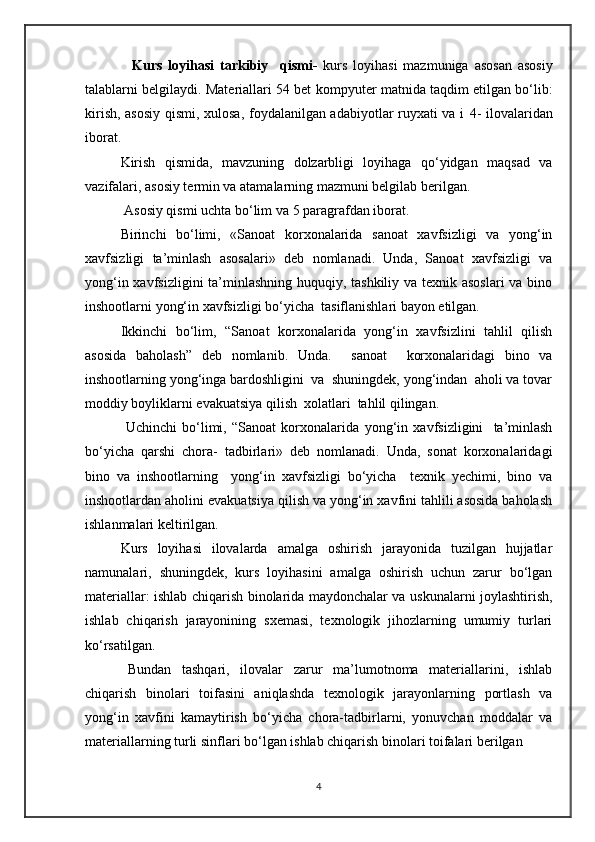     Kurs   loyihasi   tarkibiy     qismi-   kurs   loyihasi   mazmuniga   asosan   asosiy
talablarni belgilaydi. Materiallari 54 bet   kompyuter matnida taqdim etilgan bo‘lib:
kirish, asosiy qismi, xulosa, foydalanilgan adabiyotlar ruyxati va i   4- ilovalaridan
iborat.    
Kirish   qismida,   mavzuning   dolzarbligi   loyihaga   qo‘yidgan   maqsad   va
vazifalari, asosiy termin va atamalarning mazmuni belgilab berilgan.  
 Asosiy qismi uchta bo‘lim  va 5 paragrafdan  iborat.
Birinchi   bo‘limi,   «Sanoat   korxonalarida   sanoat   xavfsizligi   va   yong‘in
xavfsizligi   ta’minlash   asosalari»   deb   nomlanadi.   Unda,   Sanoat   xavfsizligi   va
yong‘in xavfsizligini  ta’minlashning huquqiy, tashkiliy va texnik asoslari  va bino
inshootlarni yong‘in xavfsizligi bo‘yicha  tasiflanishlari bayon etilgan.
Ikkinchi   bo‘lim,   “Sanoat   korxonalarida   yong‘in   xavfsizlini   tahlil   qilish
asosida   baholash”   deb   nomlanib.   Unda .     sanoat     korxonalaridagi   bino   va
inshootlarning yong‘inga bardoshligini  va  shuningdek, yong‘indan  aholi va tovar
moddiy boyliklarni evakuatsiya qilish  xolatlari  tahlil qilingan. 
  Uchinchi   bo‘limi,   “Sanoat   korxonalarida   yong‘in   xavfsizligini     ta’minlash
bo‘yicha   qarshi   chora-   tadbirlari»   deb   nomlanadi.   Unda,   sonat   korxonalaridagi
bino   va   inshootlarning     yong‘in   xavfsizligi   bo‘yicha     texnik   yechimi,   bino   va
inshootlardan aholini evakuatsiya qilish va yong‘in xavfini tahlili asosida baholash
ishlanmalari keltirilgan.
Kurs   loyihasi   ilovalarda   amalga   oshirish   jarayonida   tuzilgan   hujjatlar
namunalari,   shuningdek,   kurs   loyihasini   amalga   oshirish   uchun   zarur   bo‘lgan
materiallar: ishlab chiqarish binolarida maydonchalar va uskunalarni joylashtirish,
ishlab   chiqarish   jarayonining   sxemasi,   texnologik   jihozlarning   umumiy   turlari
ko‘rsatilgan.
Bundan   tashqari,   ilovalar   zarur   ma’lumotnoma   materiallarini,   ishlab
chiqarish   binolari   toifasini   aniqlashda   texnologik   jarayonlarning   portlash   va
yong‘in   xavfini   kamaytirish   bo‘yicha   chora-tadbirlarni,   yonuvchan   moddalar   va
materiallarning turli sinflari bo‘lgan ishlab chiqarish binolari toifalari berilgan
4 