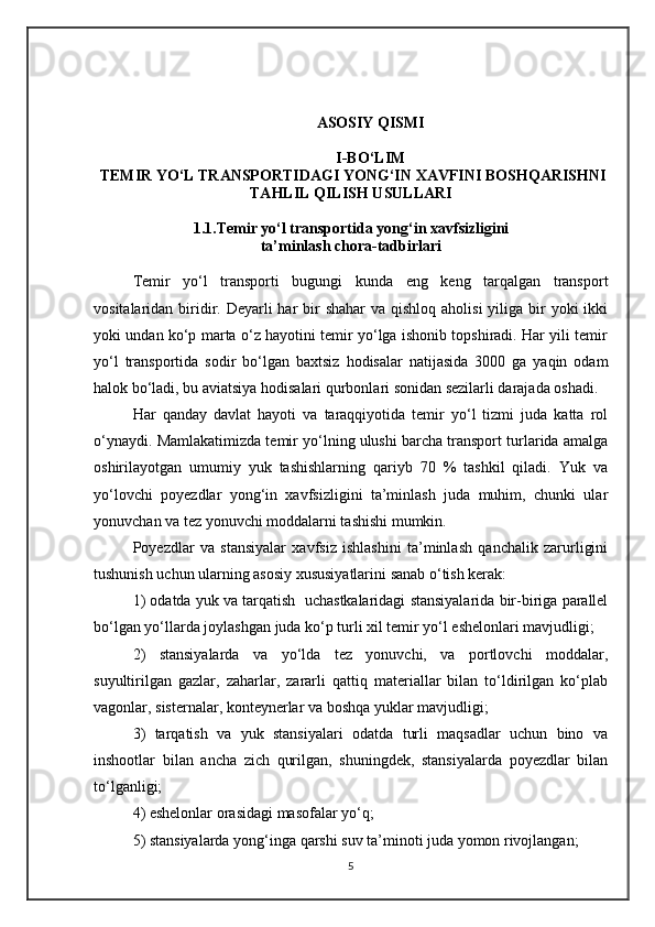 ASOSIY QISMI
I-BO‘LIM 
 TEMIR YO‘L TRANSPORTIDAGI YONG‘IN XAVFINI BOSHQARISHNI
TAHLIL QILISH USULLARI
1.1.Temir yo‘l transportida yong‘in xavfsizligini
ta’minlash chora-tadbirlari
Temir   yo‘l   transporti   bugungi   kunda   eng   keng   tarqalgan   transport
vositalaridan biridir. Deyarli  har  bir  shahar  va  qishloq aholisi  yiliga bir  yoki  ikki
yoki undan ko‘p marta o‘z hayotini temir yo‘lga ishonib topshiradi. Har yili temir
yo‘l   transportida   sodir   bo‘lgan   baxtsiz   hodisalar   natijasida   3000   ga   yaqin   odam
halok bo‘ladi, bu aviatsiya hodisalari qurbonlari sonidan sezilarli darajada oshadi.
Har   qanday   davlat   hayoti   va   taraqqiyotida   temir   yo‘l   tizmi   juda   katta   rol
o‘ynaydi. Mamlakatimizda temir yo‘lning ulushi barcha transport turlarida amalga
oshirilayotgan   umumiy   yuk   tashishlarning   qariyb   70   %   tashkil   qiladi.   Yuk   va
yo‘lovchi   poyezdlar   yong‘in   xavfsizligini   ta’minlash   juda   muhim,   chunki   ular
yonuvchan va tez yonuvchi moddalarni tashishi mumkin. 
Poyezdlar   va   stansiyalar   xavfsiz   ishlashini   ta’minlash   qanchalik   zarurligini
tushunish uchun ularning asosiy xususiyatlarini sanab o‘tish kerak:
1) odatda yuk va tarqatish  uchastkalaridagi stansiyalarida bir-biriga parallel
bo‘lgan yo‘llarda joylashgan juda ko‘p turli xil temir yo‘l eshelonlari mavjudligi;
2)   stansiyalarda   va   yo‘lda   tez   yonuvchi,   va   portlovchi   moddalar,
suyultirilgan   gazlar,   zaharlar,   zararli   qattiq   materiallar   bilan   to‘ldirilgan   ko‘plab
vagonlar, sisternalar, konteynerlar va boshqa yuklar mavjudligi;
3)   tarqatish   va   yuk   stansiyalari   odatda   turli   maqsadlar   uchun   bino   va
inshootlar   bilan   ancha   zich   qurilgan,   shuningdek,   stansiyalarda   poyezdlar   bilan
to‘lganligi;
4) eshelonlar orasidagi masofalar yo‘q;
5) stansiyalarda yong‘inga qarshi suv ta’minoti juda yomon rivojlangan;
5 