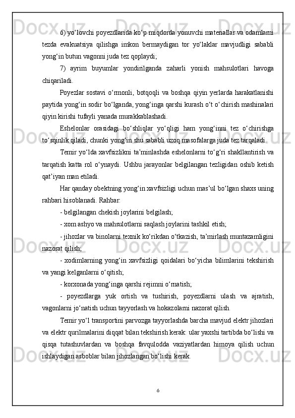 6) yo‘lovchi poyezdlarida ko‘p miqdorda yonuvchi materiallar va odamlarni
tezda   evakuatsiya   qilishga   imkon   bermaydigan   tor   yo‘laklar   mavjudligi   sababli
yong‘in butun vagonni juda tez qoplaydi;
7)   ayrim   buyumlar   yondirilganda   zaharli   yonish   mahsulotlari   havoga
chiqariladi.
Poyezlar  sostavi  o‘rmonli, botqoqli  va boshqa  qiyin yerlarda  harakatlanishi
paytida yong‘in sodir bo‘lganda, yong‘inga qarshi kurash o‘t o‘chirish mashinalari
qiyin kirishi tufayli yanada murakkablashadi.
Eshelonlar   orasidagi   bo‘shliqlar   yo‘qligi   ham   yong‘inni   tez   o‘chirishga
to‘sqinlik qiladi, chunki yong‘in shu sababli uzoq masofalarga juda tez tarqaladi.
Temir yo‘lda xavfsizlikni ta’minlashda eshelonlarni to‘g‘ri shakllantirish va
tarqatish   katta   rol   o‘ynaydi.   Ushbu   jarayonlar   belgilangan   tezligidan   oshib   ketish
qat’iyan man etiladi.
Har qanday obektning yong‘in xavfsizligi uchun mas’ul bo‘lgan shaxs uning
rahbari hisoblanadi. Rahbar:
- belgilangan chekish joylarini belgilash;
- xom ashyo va mahsulotlarni saqlash joylarini tashkil etish;
- jihozlar va binolarni texnik ko‘rikdan o‘tkazish, ta’mirlash muntazamligini
nazorat qilish;
-   xodimlarning   yong‘in   xavfsizligi   qoidalari   bo‘yicha   bilimlarini   tekshirish
va yangi kelganlarni o‘qitish;
- korxonada yong‘inga qarshi rejimni o‘rnatish;
-   poyezdlarga   yuk   ortish   va   tushirish,   poyezdlarni   ulash   va   ajratish,
vagonlarni jo‘natish uchun tayyorlash va hokazolarni nazorat qilish.
Temir yo‘l transportini parvozga tayyorlashda barcha mavjud elektr jihozlari
va elektr qurilmalarini diqqat bilan tekshirish kerak: ular yaxshi tartibda bo‘lishi va
qisqa   tutashuvlardan   va   boshqa   favqulodda   vaziyatlardan   himoya   qilish   uchun
ishlaydigan asboblar bilan jihozlangan bo‘lishi kerak.
6 