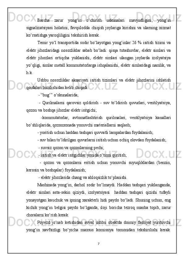 Barcha   zarur   yong‘in   o‘chirish   uskunalari   mavjudligini,   yong‘in
signalizatsiyasi   holatini,   favqulodda   chiqish   joylariga   kirishni   va   ularning   xizmat
ko‘rsatishga yaroqliligini tekshirish kerak.
Temir   yo‘l   transportida   sodir   bo‘layotgan  yong‘inlar   26   %   isitish   tizimi   va
elektr   jihozlaridagi   nosozliklar   sabab   bo‘ladi:   qisqa   tutashuvlar,   elektr   simlari   va
elektr   jihozlari   ortiqcha   yuklanishi,   elektr   simlari   ulangan   joylarda   izolyatsiya
yo‘qligi, simlar metall kommutatorlarga ishqalanishi, elektr simlaridagi namlik, va
h.k. 
Ushbu   nosozliklar   aksariyati   isitish   tizimlari   va   elektr   jihozlarini   ishlatish
qoidalari buzilishidan kelib chiqadi:
 - “bug‘” o‘skunalarida;
  -   Qurilmalarni   qarovsiz   qoldirish   -   suv   to‘ldirish   quvurlari,   ventilyatsiya,
qozon va boshqa jihozlar elektr isitgichi;
  -kommutatorlar,   avtomatlashtirish   qurilmalari,   ventilyatsiya   kanallari
bo‘shliqlarida, qozonxonada yonuvchi materiallarni saqlash;
- yoritish uchun haddan tashqari quvvatli lampalardan foydalanish;
- suv bilan to‘ldirilgan quvurlarni isitish uchun ochiq olovdan foydalanish;
 - suvsiz qozon va qozonlarning pechi;
 - isitish va elektr isitgichlar yonida o‘tinni quritish;
  -   qozon   va   qozonlarni   eritish   uchun   yonuvchi   suyuqliklardan   (benzin,
kerosin va boshqalar) foydalanish;
 - elektr jihozlarida chang va ahloqsizlik to‘planishi.
Mashinada   yong‘in,   darhol   sodir   bo‘lmaydi.   Haddan   tashqari   yuklanganda,
elektr   simlari   asta-sekin   qiziydi,   izolyatsiyasi     haddan   tashqari   qizishi   tufayli
yonayotgan kauchuk va ipning xarakterli hidi  paydo bo‘ladi. Shuning uchun, eng
kichik   yong‘in   belgisi   paydo   bo‘lganda,   iloji   boricha   tezroq   manba   topib,   zarur
choralarni ko‘rish kerak. 
Poyezd   jo‘nab   ketishidan   avval   ushbu   obektda   doimiy   faoliyat   yurituvchi
yong‘in   xavfsizligi   bo‘yicha   maxsus   komissiya   tomonidan   tekshirilishi   kerak.
7 