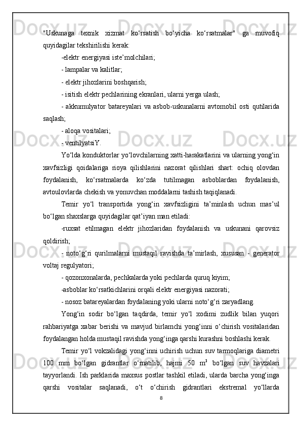 "Uskunaga   texnik   xizmat   ko‘rsatish   bo‘yicha   ko‘rsatmalar"   ga   muvofiq
quyidagilar tekshirilishi kerak:
-elektr energiyasi iste’molchilari;
- lampalar va kalitlar;
- elektr jihozlarini boshqarish;
- isitish elektr pechlarining ekranlari, ularni yerga ulash;
-   akkumulyator   batareyalari   va   asbob-uskunalarni   avtomobil   osti   qutilarida
saqlash;
- aloqa vositalari;
- ventilyatsiY.
Yo‘lda konduktorlar yo‘lovchilarning xatti-harakatlarini va ularning yong‘in
xavfsizligi   qoidalariga   rioya   qilishlarini   nazorat   qilishlari   shart:   ochiq   olovdan
foydalanish,   ko‘rsatmalarda   ko‘zda   tutilmagan   asboblardan   foydalanish,
avtoulovlarda chekish va yonuvchan moddalarni tashish taqiqlanadi.
Temir   yo‘l   transportida   yong‘in   xavfsizligini   ta’minlash   uchun   mas’ul
bo‘lgan shaxslarga quyidagilar qat’iyan man etiladi:
-ruxsat   etilmagan   elektr   jihozlaridan   foydalanish   va   uskunani   qarovsiz
qoldirish;
-   noto‘g‘ri   qurilmalarni   mustaqil   ravishda   ta’mirlash,   xususan   -   generator
voltaj regulyatori;
- qozonxonalarda, pechkalarda yoki pechlarda quruq kiyim;
-asboblar ko‘rsatkichlarini orqali elektr energiyasi nazorati;
- nosoz batareyalardan foydalaning yoki ularni noto‘g‘ri zaryadlang.
Yong‘in   sodir   bo‘lgan   taqdirda,   temir   yo‘l   xodimi   zudlik   bilan   yuqori
rahbariyatga   xabar   berishi   va   mavjud   birlamchi   yong‘inni   o‘chirish   vositalaridan
foydalangan holda mustaqil ravishda yong‘inga qarshi kurashni boshlashi kerak.
Temir yo‘l vokzalidagi  yong‘inni uchirish uchun suv tarmoqlariga diametri
100   mm   bo‘lgan   gidrantlar   o‘rnatilib,   hajmi   50   m 3
  bo‘lgan   suv   havzalari
tayyorlandi. Ish parklarida maxsus postlar tashkil etiladi, ularda barcha yong‘inga
qarshi   vositalar   saqlanadi,   o‘t   o‘chirish   gidrantlari   ekstremal   yo‘llarda
8 