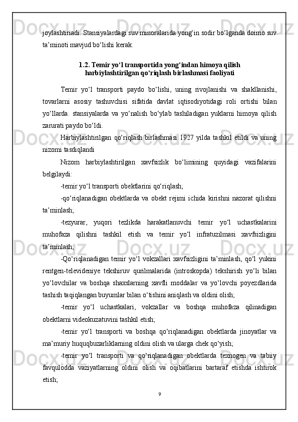 joylashtiriadi. Stansiyalardagi suv minoralarida yong‘in sodir bo‘lganda doimo suv
ta’minoti mavjud bo‘lishi kerak.
1.2. Temir yo‘l transportida yong‘indan himoya qilish
harbiylashtirilgan qo‘riqlash birlashmasi faoliyati 
Temir   yo‘l   transporti   paydo   bo‘lishi,   uning   rivojlanishi   va   shakllanishi,
tovarlarni   asosiy   tashuvchisi   sifatida   davlat   iqtisodiyotidagi   roli   ortishi   bilan
yo‘llarda.   stansiyalarda   va   yo‘nalish   bo‘ylab   tashiladigan   yuklarni   himoya   qilish
zarurati paydo bo‘ldi. 
Harbiylashtirilgan   qo‘riqlash   birlashmasi   1927   yilda   tashkil   etildi   va   uning
nizomi tasdiqlandi 
Nizom   harbiylashtirilgan   xavfsizlik   bo‘limining   quyidagi   vazifalarini
belgilaydi:
-temir yo‘l transporti obektlarini qo‘riqlash;
-qo‘riqlanadigan   obektlarda   va   obekt   rejimi   ichida   kirishni   nazorat   qilishni
ta’minlash;
-tezyurar,   yuqori   tezlikda   harakatlanuvchi   temir   yo‘l   uchastkalarini
muhofaza   qilishni   tashkil   etish   va   temir   yo‘l   infratuzilmasi   xavfsizligini
ta’minlash;
-Qo‘riqlanadigan   temir   yo‘l   vokzallari   xavfsizligini   ta’minlash,   qo‘l   yukini
rentgen-televideniye   tekshiruv   qurilmalarida   (introskopda)   tekshirish   yo‘li   bilan
yo‘lovchilar   va   boshqa   shaxslarning   xavfli   moddalar   va   yo‘lovchi   poyezdlarida
tashish taqiqlangan buyumlar bilan o‘tishini aniqlash va oldini olish;
-temir   yo‘l   uchastkalari,   vokzallar   va   boshqa   muhofaza   qilinadigan
obektlarni videokuzatuvini tashkil etish;
-temir   yo‘l   transporti   va   boshqa   qo‘riqlanadigan   obektlarda   jinoyatlar   va
ma’muriy huquqbuzarliklarning oldini olish va ularga chek qo‘yish;
-temir   yo‘l   transporti   va   qo‘riqlanadigan   obektlarda   texnogen   va   tabiiy
favqulodda   vaziyatlarning   oldini   olish   va   oqibatlarini   bartaraf   etishda   ishtirok
etish;
9 