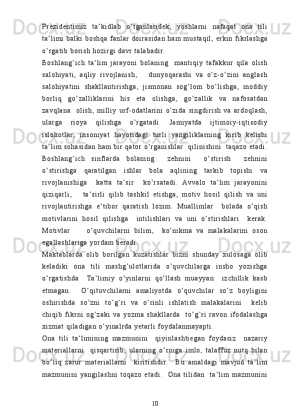 P r e z i d e n t i m i z   t a ’ k i d l a b   o ’ t g a n l a r i d e k ,   y o s h l a r n i   n a f a q a t   o n a   t i l i
t a ’ l i m i   b a l k i   b o s h q a   f a n l a r   d o i r a s i d a n   h a m   m u s t a q i l ,   e r k i n   f i k r l a s h g a
o ’ r g a t i b   b o r i s h   h o z i r g i   d a v r   t a l a b a d i r .
B o s h l a n g ’ i c h   t a ’ l i m   j a r a y o n i   b o l a n i n g     m a n t i q i y   t a f a k k u r   q i l a   o l i s h
s a l o h i y a t i ,   a q l i y   r i v o j l a n i s h ,       d u n y o q a r a s h i   v a   o ’ z - o ’ z i n i   a n g l a s h
s a l o h i y a t i n i   s h a k l l a n t i r i s h g a ,   j i s m o n a n   s o g ’ l o m   b o ’ l i s h g a ,   m o d d i y
b o r l i q   g o ’ z a l l i k l a r i n i   h i s   e t a   o l i s h g a ,   g o ’ z a l l i k   v a   n a f o s a t d a n
z a v q l a n a     o l i s h ,   m i l l i y   u r f - o d a t l a r i n i   o ’ z i d a   s i n g d i r i s h   v a   a r d o q l a s h ,
u l a r g a   r i o y a   q i l i s h g a   o ’ r g a t a d i .   J a m i y a t d a   i j t i m o i y - i q t i s o d i y
i s l o h o t l a r ,   i n s o n i y a t   h a y o t i d a g i   t u r l i   y a n g i l i k l a r n i n g   k i r i b   k e l i s h i
t a ’ l i m   s o h a s i d a n   h a m   b i r   q a t o r   o ’ r g a n i s h l a r     q i l i n i s h i n i     t a q a z o   e t a d i .
B o s h l a n g ’ i c h   s i n f l a r d a   b o l a n i n g     z e h n i n i     o ’ s t i r i s h     z e h n i n i
o ’ s t i r i s h g a   q a r a t i l g a n   i s h l a r   b o l a   a q l i n i n g   t a r k i b   t o p i s h i   v a
r i v o j l a n i s h i g a     k a t t a   t a ’ s i r     k o ’ r s a t a d i .   A v v a l o   t a ’ l i m   j a r a y o n i n i
q i z i q a r l i ,       t a ’ s i r l i   q i l i b   t a s h k i l   e t i s h g a ,   m o t i v   h o s i l   q i l i s h   v a   u n i
r i v o j l a n t i r i s h g a   e ’ t i b o r   q a r a t i s h   l o z i m .   M u a l l i m l a r     b o l a d a   o ’ q i s h
m o t i v l a r i n i   h o s i l   q i l i s h g a     i n t i l i s h l a r i   v a   u n i   o ’ s t i r i s h l a r i     k e r a k .
M o t i v l a r         o ’ q u v c h i l a r n i   b i l i m ,     k o ’ n i k m a   v a   m a l a k a l a r i n i   o s o n
e g a l l a s h l a r i g a   y o r d a m   b e r a d i .  
M a k t a b l a r d a   o l i b   b o r i l g a n   k u z a t i s h l a r   b i z n i   s h u n d a y   x u l o s a g a   o l i b
k e l a d i k i   o n a   t i l i   m a s h g ’ u l o t l a r i d a   o ’ q u v c h i l a r g a   i n s h o   y o z i s h g a
o ’ r g a t i s h d a     T a ’ l i m i y   o ’ y i n l a r n i   q o ’ l l a s h   m u a y y a n     i z c h i l l i k   k a s b
e t m a g a n .     O ’ q i t u v c h i l a r n i   a m a l i y o t d a   o ’ q u v c h i l a r   s o ’ z   b o y l i g i n i
o s h i r i s h d a   s o ’ z n i   t o ’ g ’ r i   v a   o ’ r i n l i   i s h l a t i s h   m a l a k a l a r i n i     k e l i b
c h i q i b   f i k r n i   o g ’ z a k i   v a   y o z m a   s h a k l l a r d a     t o ’ g ’ r i   r a v o n   i f o d a l a s h g a
x i z m a t   q i l a d i g a n   o ’ y i n a l r d a   y e t a r l i   f o y d a l a n m a y a p t i .  
O n a   t i l i   t a ’ l i m i n i n g   m a z m u n i n i     q i y i n l a s h t i e g a n   f o y d a s i z     n a z a r i y
m a t e r i a l l a r n i     q i s q a r t i r i b ,   u l a r n i n g   o ’ r n i g a   i m l o ,   t a l a f f u z   n u t q   b i l a n
b o ’ l i q   z a r u r   m a t e r i a l l a r n i     k i r i t i s h d i r .     B u   a m a l d a g i   m a v j u d   t a ’ l i m
m a z m u n i n i   y a n g i l a s h n i   t o q a z o   e t a d i .     O n a   t i l i d a n     t a ’ l i m   m a z m u n i n i
10 