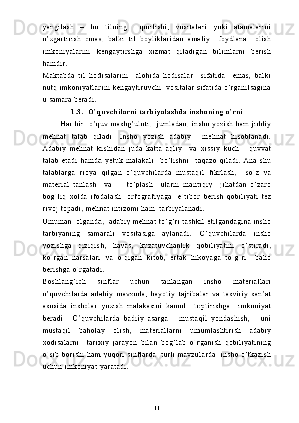 y a n g i l a s h   –   b u   t i l n i n g     q u r i l i s h i ,   v o s i t a l a r i   y o k i   a t a m a l a r i n i
o ’ z g a r t i r i s h   e m a s ,   b a l k i   t i l   b o y l i k l a r i d a n   a m a l i y     f o y d l a n a     o l i s h
i m k o n i y a l a r i n i   k e n g a y t i r s h g a   x i z m a t   q i l a d i g a n   b i l i m l a r n i   b e r i s h
h a m d i r .  
M a k t a b d a   t i l   h o d i s a l a r i n i     a l o h i d a   h o d i s a l a r     s i f a t i d a     e m a s ,   b a l k i
n u t q   i m k o n i y a t l a r i n i   k e n g a y t i r u v c h i     v o s i t a l a r   s i f a t i d a   o ’ r g a n i l s a g i n a
u   s a m a r a   b e r a d i .  
1 . 3 .     O ’ q u v c h i l a r n i   t a r b i y a l a s h d a   i n s h o n i n g   o ’ r n i
H a r   b i r     o ’ q u v   m a s h g ’ u l o t i ,     j u m l a d a n ,   i n s h o   y o z i s h   h a m   j i d d i y
m e h n a t   t a l a b   q i l a d i .   I n s h o   y o z i s h   a d a b i y     m e h n a t   h i s o b l a n a d i .
A d a b i y   m e h n a t   k i s h i d a n   j u d a   k a t t a   a q l i y     v a   x i s s i y   k u c h -     q u v v a t
t a l a b   e t a d i   h a m d a   y e t u k   m a l a k a l i     b o ’ l i s h n i     t a q a z o   q i l a d i .   A n a   s h u
t a l a b l a r g a   r i o y a   q i l g a n   o ’ q u v c h i l a r d a   m u s t a q i l   f i k r l a s h ,     s o ’ z   v a
m a t e r i a l   t a n l a s h     v a         t o ’ p l a s h     u l a r n i   m a n t i q i y     j i h a t d a n   o ’ z a r o
b o g ’ l i q   x o l d a   i f o d a l a s h     o r f o g r a f i y a g a     e ’ t i b o r   b e r i s h   q o b i l i y a t i   t e z
r i v o j   t o p a d i ,   m e h n a t   i n t i z o m i   h a m     t a r b i y a l a n a d i .    
U m u m a n     o l g a n d a ,     a d a b i y   m e h n a t   t o ’ g ’ r i   t a s h k i l   e t i l g a n d a g i n a   i n s h o
t a r b i y a n i n g   s a m a r a l i   v o s i t a s i g a   a y l a n a d i .   O ’ q u v c h i l a r d a   i n s h o
y o z i s h g a   q i z i q i s h ,   h a v a s ,   k u z a t u v c h a n l i k   q o b i l i y a t i n i   o ’ s t i r a d i ,
k o ’ r g a n   n a r s a l a r i   v a   o ’ q i g a n   k i t o b ,   e r t a k   h i k o y a g a   t o ’ g ’ r i     b a h o
b e r i s h g a   o ’ r g a t a d i .  
B o s h l a n g ’ i c h   s i n f l a r   u c h u n   t a n l a n g a n   i n s h o   m a t e r i a l l a r i
o ’ q u v c h i l a r d a   a d a b i y   m a v z u d a ,   h a y o t i y   t a j r i b a l a r   v a   t a s v i r i y   s a n ’ a t
a s o s i d a   i n s h o l a r   y o z i s h   m a l a k a s i n i   k a m o l     t o p t i r i s h g a     i m k o n i y a t
b e r a d i .     O ’ q u v c h i l a r d a   b a d i i y   a s a r g a       m u s t a q i l   y o n d a s h i s h ,       u n i
m u s t a q i l   b a h o l a y   o l i s h ,   m a t e r i a l l a r n i   u m u m l a s h t i r i s h   a d a b i y
x o d i s a l a r n i     t a r i x i y   j a r a y o n   b i l a n   b o g ’ l a b   o ’ r g a n i s h   q o b i l i y a t i n i n g
o ’ s i b   b o r i s h i   h a m   y u q o r i   s i n f l a r d a     t u r l i   m a v z u l a r d a     i n s h o   o ’ t k a z i s h
u c h u n   i m k o n i y a t   y a r a t a d i .  
11 