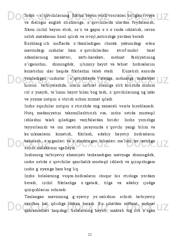 I n s h o   –   o ’ q u v c h i l a r n i n g     f i k r i n i   b a y o n   e t i s h   v o s i t a l a r i   b o ’ l g a n   r i v o y a
v a   d i a l o g n i   a n g l a b   o l i s h l a r i g a ,   o ’ q u v c h i l a r d a   u l a r d a n   f o y d a l a n i s h ,
f i k r n i   i z c h i l   b a y o n   e t i s h ,   s o ` z   v a   g a p n i   o ` z   o ` r n i d a   i s h l a t i s h ,   r a v o n
u s l u b   m a l a k a s i n i   h o s i l   q i l i s h   v a   r i v o j l ; a n t i r i s h g a   y o r d a m   b e r a d i .  
B o s h l a n g ` i c h   s i n f l a r d a   o ` t k a z i l a d i g a n   c h o r a k   y a k u n i d a g i   e r k i n
m a v z u d a g i   i n s h o l a r   h a m   o ` q u v c h i l a r d a n     a t r o f - m u h i t     t a i a t
o d a m l a r n i n g   x a r a k t e r i ,   x a t t i - h a r a k a t i ,   m e h n a t   f a o l i y a t i n i n g
o ’ r g a n i s h n i ,     s h u n i n g d e k ,     i j t i m o i y   h a y o t   v a   t a b i a t     h o d i s a l a r i n i
k u z a t i s h n i   u l a r   h a q i d a   f i k r l a s h n i   t a l a b   e t a d i .       K u z a t i s h   a s o s i d a
y o z i l a d i g a n     i n s h o l a r       o ’ q u v c h i l a r d a   V a t a n g a ,   m e h n a t g a     m u h a b b a t
h i s s i n i     t a r b i y a l a s h d a ,   u l a r n i   n a f o s a t   o l a m i g a   o l i b   k i r i s h d a   m u h i m
r o l   o ` y n a y d i ,   t a ’ l i m n i   h a y o t   b i l a n   b o g ` l a s h ,   o ` q u v c h i l a r n i n g   o g ` z a k i
v a   y o z m a   n u t q i n i   o ` s t i r i s h   u c h u n   x i z m a t   q i l a d i .
I n s h o   o q u c h i l a r   n u t q i n i   o ` s t i r i s h d a   e n g   s a m a r a l i   v o s i t a   h i s o b l a n a d i .
N u t q   m a d a n i y a t i n i   t a k o m i l l a s h t i r i s h   e s a ,   i n s h o   u s t i d a   m u s t a q i l
i s h l a s h n i   t a l a b   q i l a d i g a n   v a z i f a l a r d a n   b i r i d i r .   I n s h o   y o z i s h g a
t a y y o r l a n i s h   v a   u n i   y a r a t i s h   j a r a y o n i d a   o ` q u v c h i   y a n g i   b i l i m   v a
k o ` n i k m a l a r n i   k u z a t i s h ,   f i k r l a s h ,   a d a b i y   h a y o t i y   h o d i s a l a r n i
b a h o l a s h ,   o ` q i g a n l a r i   v a   o ` z l a s h t i r g a n   b i l i m l a r i   m a ’ l u m   b i r   t a r t i b g a
s o l i s h   m a l a k a s i n i   e g a l l a y d i .
I n s h o n i n g   t a r b i y a v i y   a h a m i y a t i   t a n l a n a d i g a n   m a v z u g a   s h u n i n g d e k ,
i n s h o   u s t i d a   o ` q u v c h i l a r   q a n c h a l i k   m u s t a q i l   i s h l a s h   v a   q i z i q i s h i g a m
i n s h o   g ` o y a s i g a   h a m   b o g ` l i q .  
I n s h o   b o l a l a r n i n g   v o q e a - h o d i s a l a r n i   c h u q u r   h i s   e t i s h i g a   y o r d a m
b e r a d i ,   i z c h i l   f i k r l a s h g a   o ` r g a t a d i ,   t i l g a   v a   a d a b i y   i j o d g a
q i z i q i s h l a r i n i   o s h i r a d i .  
T a n l a n g a n   m a v z u n i n g   g ` o y a v i y   y o ` n a l i s h i n i   o c h i s h   t a r b i y a v i y
v a z i f a n i   h a l   q i l i s h g a   i m k o n   b e r a d i .   B u   j i h a t d a n   m e h n a t ,   m e h n a t
q a h r a m o n l a r i   h a q i d a g i ,   b o l a l a r n i n g   h a y o t i ,   m a k t a b   t u g ` i l i b   o ` s g a n
12 
