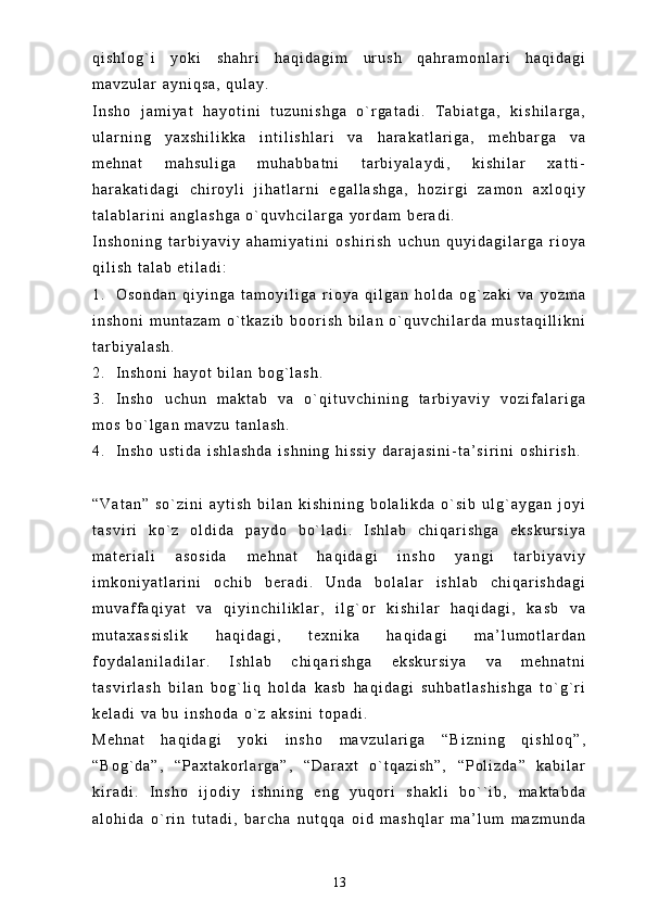 q i s h l o g ` i   y o k i   s h a h r i   h a q i d a g i m   u r u s h   q a h r a m o n l a r i   h a q i d a g i
m a v z u l a r   a y n i q s a ,   q u l a y .  
I n s h o   j a m i y a t   h a y o t i n i   t u z u n i s h g a   o ` r g a t a d i .   T a b i a t g a ,   k i s h i l a r g a ,
u l a r n i n g   y a x s h i l i k k a   i n t i l i s h l a r i   v a   h a r a k a t l a r i g a ,   m e h b a r g a   v a
m e h n a t   m a h s u l i g a   m u h a b b a t n i   t a r b i y a l a y d i ,   k i s h i l a r   x a t t i -
h a r a k a t i d a g i   c h i r o y l i   j i h a t l a r n i   e g a l l a s h g a ,   h o z i r g i   z a m o n   a x l o q i y
t a l a b l a r i n i   a n g l a s h g a   o ` q u v h c i l a r g a   y o r d a m   b e r a d i .
I n s h o n i n g   t a r b i y a v i y   a h a m i y a t i n i   o s h i r i s h   u c h u n   q u y i d a g i l a r g a   r i o y a
q i l i s h   t a l a b   e t i l a d i :
1 . O s o n d a n   q i y i n g a   t a m o y i l i g a   r i o y a   q i l g a n   h o l d a   o g ` z a k i   v a   y o z m a
i n s h o n i   m u n t a z a m   o ` t k a z i b   b o o r i s h   b i l a n   o ` q u v c h i l a r d a   m u s t a q i l l i k n i
t a r b i y a l a s h .
2 . I n s h o n i   h a y o t   b i l a n   b o g ` l a s h .
3 . I n s h o   u c h u n   m a k t a b   v a   o ` q i t u v c h i n i n g   t a r b i y a v i y   v o z i f a l a r i g a
m o s   b o ` l g a n   m a v z u   t a n l a s h .
4 . I n s h o   u s t i d a   i s h l a s h d a   i s h n i n g   h i s s i y   d a r a j a s i n i - t a ’ s i r i n i   o s h i r i s h .  
“ V a t a n ”   s o ` z i n i   a y t i s h   b i l a n   k i s h i n i n g   b o l a l i k d a   o ` s i b   u l g ` a y g a n   j o y i
t a s v i r i   k o ` z   o l d i d a   p a y d o   b o ` l a d i .   I s h l a b   c h i q a r i s h g a   e k s k u r s i y a
m a t e r i a l i   a s o s i d a   m e h n a t   h a q i d a g i   i n s h o   y a n g i   t a r b i y a v i y
i m k o n i y a t l a r i n i   o c h i b   b e r a d i .   U n d a   b o l a l a r   i s h l a b   c h i q a r i s h d a g i
m u v a f f a q i y a t   v a   q i y i n c h i l i k l a r ,   i l g ` o r   k i s h i l a r   h a q i d a g i ,   k a s b   v a
m u t a x a s s i s l i k   h a q i d a g i ,   t e x n i k a   h a q i d a g i   m a ’ l u m o t l a r d a n
f o y d a l a n i l a d i l a r .   I s h l a b   c h i q a r i s h g a   e k s k u r s i y a   v a   m e h n a t n i
t a s v i r l a s h   b i l a n   b o g ` l i q   h o l d a   k a s b   h a q i d a g i   s u h b a t l a s h i s h g a   t o ` g ` r i
k e l a d i   v a   b u   i n s h o d a   o ` z   a k s i n i   t o p a d i .  
M e h n a t   h a q i d a g i   y o k i   i n s h o   m a v z u l a r i g a   “ B i z n i n g   q i s h l o q ” ,
“ B o g ` d a ” ,   “ P a x t a k o r l a r g a ” ,   “ D a r a x t   o ` t q a z i s h ” ,   “ P o l i z d a ”   k a b i l a r
k i r a d i .   I n s h o   i j o d i y   i s h n i n g   e n g   y u q o r i   s h a k l i   b o ` ` i b ,   m a k t a b d a
a l o h i d a   o ` r i n   t u t a d i ,   b a r c h a   n u t q q a   o i d   m a s h q l a r   m a ’ l u m   m a z m u n d a
13 