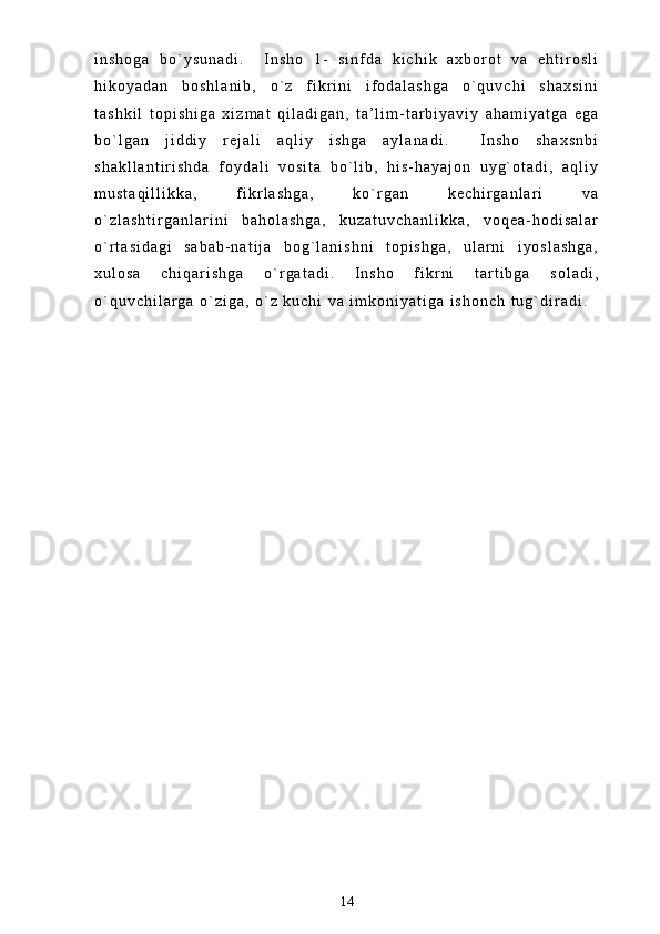 i n s h o g a   b o ` y s u n a d i .     I n s h o   1 -   s i n f d a   k i c h i k   a x b o r o t   v a   e h t i r o s l i
h i k o y a d a n   b o s h l a n i b ,   o ` z   f i k r i n i   i f o d a l a s h g a   o ` q u v c h i   s h a x s i n i
t a s h k i l   t o p i s h i g a   x i z m a t   q i l a d i g a n ,   t a ’ l i m - t a r b i y a v i y   a h a m i y a t g a   e g a
b o ` l g a n   j i d d i y   r e j a l i   a q l i y   i s h g a   a y l a n a d i .     I n s h o   s h a x s n b i
s h a k l l a n t i r i s h d a   f o y d a l i   v o s i t a   b o ` l i b ,   h i s - h a y a j o n   u y g ` o t a d i ,   a q l i y
m u s t a q i l l i k k a ,   f i k r l a s h g a ,   k o ` r g a n   k e c h i r g a n l a r i   v a
o ` z l a s h t i r g a n l a r i n i   b a h o l a s h g a ,   k u z a t u v c h a n l i k k a ,   v o q e a - h o d i s a l a r
o ` r t a s i d a g i   s a b a b - n a t i j a   b o g ` l a n i s h n i   t o p i s h g a ,   u l a r n i   i y o s l a s h g a ,
x u l o s a   c h i q a r i s h g a   o ` r g a t a d i .   I n s h o   f i k r n i   t a r t i b g a   s o l a d i ,
o ` q u v c h i l a r g a   o ` z i g a ,   o ` z   k u c h i   v a   i m k o n i y a t i g a   i s h o n c h   t u g ` d i r a d i .
14 