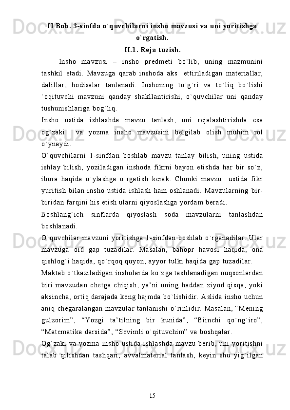 I I   B o b .   3 - s i n f d a   o ` q u v c h i l a r n i   i n s h o   m a v z u s i   v a   u n i   y o r i t i s h g a
o ` r g a t i s h .
I I . 1 .   R e j a   t u z i s h .
I n s h o   m a v z u s i   –   i n s h o   p r e d m e t i   b o ` l i b ,   u n i n g   m a z m u n i n i
t a s h k i l   e t a d i .   M a v z u g a   q a r a b   i n s h o d a   a k s     e t t i r i l a d i g a n   m a t e r i a l l a r ,
d a l i l l a r ,   h o d i s a l a r   t a n l a n a d i .   I n s h o n i n g   t o ` g ` r i   v a   t o ` l i q   b o ` l i s h i
` o q i t u v c h i   m a v z u n i   q a n d a y   s h a k l l a n t i r i s h i ,   o ` q u v c h i l a r   u n i   q a n d a y
t u s h u n i s h l a r i g a   b o g ` l i q .  
I n s h o   u s t i d a   i s h l a s h d a   m a v z u   t a n l a s h ,   u n i   r e j a l a s h t i r i s h d a   e s a
o g ` z a k i     v a   y o z m a   i n s h o   m a v z u s i n i   b e l g i l a b   o l i s h   m u h i m   r o l
o ` y n a y d i .
O ` q u v c h i l a r n i   1 - s i n f d a n   b o s h l a b   m a v z u   t a n l a y   b i l i s h ,   u n i n g   u s t i d a
i s h l a y   b i l i s h ,   y o z i l a d i g a n   i n s h o d a   f i k r n i   b a y o n   e t i s h d a   h a r   b i r   s o ` z ,
i b o r a   h a q i d a   o ` y l a s h g a   o ` r g a t i s h   k e r a k .   C h u n k i   m a v z u     u s t i d a   f i k r
y u r i t i s h   b i l a n   i n s h o   u s t i d a   i s h l a s h   h a m   o s h l a n a d i .   M a v z u l a r n i n g   b i r -
b i r i d a n   f a r q i n i   h i s   e t i s h   u l a r n i   q i y o s l a s h g a   y o r d a m   b e r a d i .
B o s h l a n g ` i c h   s i n f l a r d a   q i y o s l a s h   s o d a   m a v z u l a r n i   t a n l a s h d a n
b o s h l a n a d i .
O ` q u v c h i l a r   m a v z u n i   y o r i t i s h g a   1 - s i n f d a n   b o s h l a b   o ` r g a n a d i l a r .   U l a r
m a v z u g a   o i d   g a p   t u z a d i l a r .   M a s a l a n ,   b a h o p r   h a v o s i   h a q i d a ,   o n a
q i s h l o g ` i   h a q i d a ,   q o ` r q o q   q u y o n ,   a y y o r   t u l k i   h a q i d a   g a p   t u z a d i l a r .  
M a k t a b   o ` t k a z i l a d i g a n   i n s h o l a r d a   k o ` z g a   t a s h l a n a d i g a n   n u q s o n l a r d a n
b i r i   m a v z u d a n   c h e t g a   c h i q i s h ,   y a ’ n i   u n i n g   h a d d a n   z i y o d   q i s q a ,   y o k i
a k s i n c h a ,   o r t i q   d a r a j a d a   k e n g   h a j m d a   b o ` l i s h i d i r .   A s l i d a   i n s h o   u c h u n
a n i q   c h e g a r a l a n g a n   m a v z u l a r   t a n l a n i s h i   o ` r i n l i d i r .   M a s a l a n ,   “ M e n i n g
g u l z o r i m ” ,   “ Y o z g i   t a ’ t i l n i n g   b i r   k u n i d a ” ,   “ B i i n c h i   q o ` n g ` i r o ” ,
“ M a t e m a t i k a   d a r s i d a ” ,   “ S e v i m l i   o ` q i t u v c h i m ”   v a   b o s h q a l a r .  
O g ` z a k i   v a   y o z m a   i n s h o   u s t i d a   i s h l a s h d a   m a v z u   b e r i b ,   u n i   y o r i t i s h n i
t a l a b   q i l i s h d a n   t a s h q a r i ,   a v v a l m a t e r i a l   t a n l a s h ,   k e y i n   s h u   y i g ` i l g a n
15 