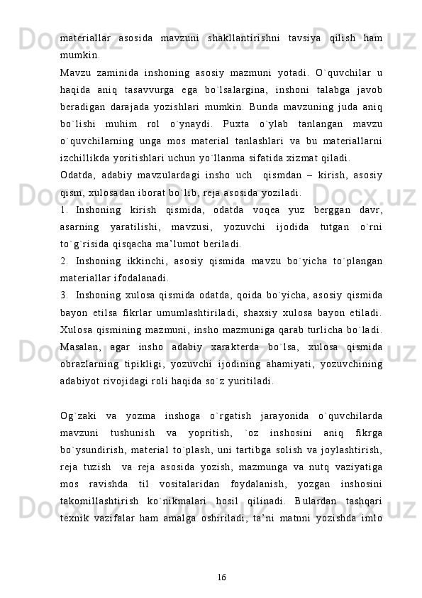 m a t e r i a l l a r   a s o s i d a   m a v z u n i   s h a k l l a n t i r i s h n i   t a v s i y a   q i l i s h   h a m
m u m k i n .
M a v z u   z a m i n i d a   i n s h o n i n g   a s o s i y   m a z m u n i   y o t a d i .   O ` q u v c h i l a r   u
h a q i d a   a n i q   t a s a v v u r g a   e g a   b o ` l s a l a r g i n a ,   i n s h o n i   t a l a b g a   j a v o b
b e r a d i g a n   d a r a j a d a   y o z i s h l a r i   m u m k i n .   B u n d a   m a v z u n i n g   j u d a   a n i q
b o ` l i s h i   m u h i m   r o l   o ` y n a y d i .   P u x t a   o ` y l a b   t a n l a n g a n   m a v z u
o ` q u v c h i l a r n i n g   u n g a   m o s   m a t e r i a l   t a n l a s h l a r i   v a   b u   m a t e r i a l l a r n i
i z c h i l l i k d a   y o r i t i s h l a r i   u c h u n   y o ` l l a n m a   s i f a t i d a   x i z m a t   q i l a d i .  
O d a t d a ,   a d a b i y   m a v z u l a r d a g i   i n s h o   u c h     q i s m d a n   –   k i r i s h ,   a s o s i y
q i s m ,   x u l o s a d a n   i b o r a t   b o ` l i b ,   r e j a   a s o s i d a   y o z i l a d i .
1 . I n s h o n i n g   k i r i s h   q i s m i d a ,   o d a t d a   v o q e a   y u z   b e r g g a n   d a v r ,
a s a r n i n g   y a r a t i l i s h i ,   m a v z u s i ,   y o z u v c h i   i j o d i d a   t u t g a n   o ` r n i
t o ` g ` r i s i d a   q i s q a c h a   m a ’ l u m o t   b e r i l a d i .
2 . I n s h o n i n g   i k k i n c h i ,   a s o s i y   q i s m i d a   m a v z u   b o ` y i c h a   t o ` p l a n g a n
m a t e r i a l l a r   i f o d a l a n a d i .
3 . I n s h o n i n g   x u l o s a   q i s m i d a   o d a t d a ,   q o i d a   b o ` y i c h a ,   a s o s i y   q i s m i d a
b a y o n   e t i l s a   f i k r l a r   u m u m l a s h t i r i l a d i ,   s h a x s i y   x u l o s a   b a y o n   e t i l a d i .
X u l o s a   q i s m i n i n g   m a z m u n i ,   i n s h o   m a z m u n i g a   q a r a b   t u r l i c h a   b o ` l a d i .
M a s a l a n ,   a g a r   i n s h o   a d a b i y   x a r a k t e r d a   b o ` l s a ,   x u l o s a   q i s m i d a
o b r a z l a r n i n g   t i p i k l i g i ,   y o z u v c h i   i j o d i n i n g   a h a m i y a t i ,   y o z u v c h i n i n g
a d a b i y o t   r i v o j i d a g i   r o l i   h a q i d a   s o ` z   y u r i t i l a d i .  
O g ` z a k i   v a   y o z m a   i n s h o g a   o ` r g a t i s h   j a r a y o n i d a   o ` q u v c h i l a r d a
m a v z u n i   t u s h u n i s h   v a   y o p r i t i s h ,   ` o z   i n s h o s i n i   a n i q   f i k r g a
b o ` y s u n d i r i s h ,   m a t e r i a l   t o ` p l a s h ,   u n i   t a r t i b g a   s o l i s h   v a   j o y l a s h t i r i s h ,
r e j a   t u z i s h     v a   r e j a   a s o s i d a   y o z i s h ,   m a z m u n g a   v a   n u t q   v a z i y a t i g a
m o s   r a v i s h d a   t i l   v o s i t a l a r i d a n   f o y d a l a n i s h ,   y o z g a n   i n s h o s i n i
t a k o m i l l a s h t i r i s h   k o ` n i k m a l a r i   h o s i l   q i l i n a d i .   B u l a r d a n   t a s h q a r i
t e x n i k   v a z i f a l a r   h a m   a m a l g a   o s h i r i l a d i ,   t a ’ n i   m a t n n i   y o z i s h d a   i m l o
16 