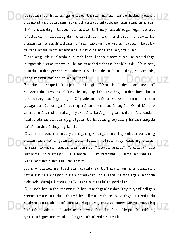 q o i d a l a r i   v a   h u s n i x a t g a   e ’ t i b o r   b e r i s h ,   m a t n n i   x a t b o s h i d a n   y o z i s h ,
h u s n i x a t   v a   h o s h i y a g a   r i o y a   q i l i s h   k a b i   t a l a b l a r g a   h a m   a m a l   q i l i n a d i .
1 - 4   s i n f l a r d a g i   b a y o n   v a   i n s h o   t a ’ l i m i y   x a r a k t e r g a   e g a   b o ` l i b ,
o ` q i t u v c h i   r a h b a r l i g i d a   o ` t k a z i l a d i .   B u   s i n f l a r d a   o ` q u v c h i l a r
m a z m u n i   o ` z l a s h t i r i l g a n   e r t a k ,   h i k o y a   b o ` y i c h a   b a y o n ,   h a y o t i y
t a j r i b a l a r   v a   r a s m l a r   a s o s i d a   k i c h i k   h a j m d a   i n s h o   y o z a d i l a r .  
B o s h l a n g ` i c h   s i n f l a r d a   o ` q u v c h i l a r n i   i n s h o   m a v z u s i   v a   u n i   y o r i t i s h g a
o ` r g a t i s h   i n s h o   m a v z u s i   b i l a n   t a n i s h t i r i s h d a n   b o s h l a n a d i .   X u s u s a n ,
u l a r d a   i n s h o   y o z i s h   m a l a k a s i   r i v o j l a n i s h i   u c h u n   q u l a y ,   m a z m u n l i ,
s o d a   m a v z u   t a n l a s h   t a l a b   q i l i n a d i .
B u n d a n   t a s h q a r i   k e l a j a k   h a q i d a g i   “ K i m   b o ` l i s h n i   x o h l a y m a n ”
m a v z u s i d a   t a y y o r g a r l i k s i z   h i k o y a   q i l i s h   t a r z i d a g i   i n s h o   h a m   k a t t a
t a r b i y a v i y   k u c h g a   e g a .   O ` q u c h i l a r   u s h b u   m a v z u   a s o s i d a   i n s h o
y o z g a n l a r i d a   k i m g a   h a v a s   q i l i s h l a r i ,   k i m   b o ` l m o q c h i   e k a n l i k l a r i   v
a n i m a   u c h u n   s h u   s o h a g a   y o k i   s h u   k a s b g a     q i z i q i s h l a r i ,   b u   k a s b n i
t a n l a s h d a   k i m   h a v a s   u y g ` o t g a n i ,   b u   k a s b n i n g   f o y d a l i   j i h a t l a r i   h a q i d a
t o ` l i b - t o s h i b   h i k o y a   q i l a d i l a r .
X u l l a s ,   m a v z u   i n s h o d a   y o r i t i l g a n   g i k r l a r g a   m u v o f i q   k e l i s h i   v a   u n i n g
m a z m u n i n i   t o ` l a   q a m r a b   o l i s h i   l o z i m .     H e c h   v a q t   k u z n i n g   s h i r i n -
s h a k a r   m e v a l a r i   h a q i d a   f i k r   y u r i t i b ,   “ Q o v u n   p i s h d i ” ,   “ P o l i z d a ”   d e b
s a r l a v h a   q o ` y i l m a y d i .   U   a l b a t t a ,   “ K u z   s a x o v a t i ” ,   “ K u z   n e ’ m a t l a r i ”
k a b i   n o m l a r   b i l a n   a t a l i s h i   l o z i m .  
R e j a   –   i n s h o n i n g   t u z i l i s h i ,   q i s m l a r g a   b o ` l i n i s h i   v a   s h u   q i s m l a r n i
i z c h i l l i k   b i l a n   b a y o n   q i l i s h   d e m a k d i r .   R e j a   a s o s i d a   y o z i l g a n   i n s h o d a
i k k i n c h i   d a r a j a l i   e m a s ,   b a l k i   a s o s i y   m a s a l a l a r   y o r i t i l a d i .
O ` q u v c h i l a r   i n s h o   m a v z u s i   b i l a n   t a n i s h g a n l a r i d a n   k e y i n   y o z i l a d i g a n
i n s h o   r e j a s i   u s t i d a   i s h l a y d i l a r .   R e j a   i n s h o n i   y o z i s h g a   k i r i s h i s h d a
m u h i m   b o s q i c h   h i s o b l a n a d i .   R e j a n i n g   m a v z u   m a z m u n i g a   m u v o f i q
b o ` l i s h i   u c h u n   o ` q u c h i l a r   m a v z u   h a q i d a   b i r   f i k r g a   k e l i s h l a r i ,
y o r i t i l a d i g a n   m a t e r i a l n i   c h e g a r a l a b   o l i s h l a r i   k e r a k .  
17 