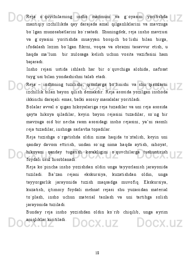 R e j a   o ` q u v c h i l a r n i n g   i n s h o   m a z m u n i   v a   g ` o y a s i n i   y o r i t i s h d a
m a n t i q i y   i z c h i l l i k d a   q a y   d a r a j a d a   a m a l   q i l g a n l i k l a r i n i   v a   m a v z u g a
b o ` l g a n   m u n o s a b a t l a r i n i   k o ` r s a t a d i .   S h u n i n g d e k ,   r e j a   i n s h o   m a v z u s i
v a   g ` o y a s i n i   y o r i t i s h d a   m u a y y a n   b o s q i c h   b o ` l i s h i   b i l a n   b i r g a ,
i f o d a l a s h   l o z i m   b o ` l g a n   f i k r n i ,   v o q e a   v a   o b r a z n i   t a s a v v u r   e t i s h ,   u
h a q d a   m a ’ l u m     b i r   x u l o s a g a   k e l i s h   u c h u n   v o s i t a   v a z i f a s i n i   h a m
b a j a r a d i .  
I n s h o   r e j a s i   u s t i d a   i s h l a s h   h a r   b i r   o ` q u v c h i g a   a l o h i d a ,   n a f o s a t
t u y g ` u s i   b i l a n   y o n d a s h i s h n i   t a l a b   e t a d i .  
R e j a   –   i n s h o n i n g   t u z i l i s h i ,   q i s m l a r g a   b o ` l i n i s h i   v a   s h u   q i s m l a r n i
i z c h i l l i k   b i l a n   b a y o n   q i l i s h   d e m a k d i r .   R e j a   a s o s i d a   y o z i l g a n   i n s h o d a
i k k i n c h i   d a r a j a l i   e m a s ,   b a l k i   a s o s i y   m a s a l a l a r   y o r i t i l a d i .  
B o l a l a r   a v v a l   o ` q i g a n   h i k o y a l a r i g a   r e j a   t u z a d i l a r   v a   u n i   r e j a   a s o s i d a
q a y t a   h i k o y a   q i l a d i l a r ,   k e y i n   b a y o n   r e j a s i n i   t u z a d i l a r ,   s o ` n g   b i r
m a v z u g a   o i d   b i r   n e c h a   r a s m   a s o s i d a g i   i n s h o   r e j a s i n i ,   y a ’ n i   r a s m l i
r e j a   t u z a d i l a r ,   i n s h o g a   s a r l a v h a   t o p a d i l a r .  
R e j a   t u z i s h g a   o ` r g a t i s h d a   o l d i n   n i m a   h a q i d a   t o ` x t a l i s h ,   k e y i n   u n i
q a n d a y   d a v o m   e t t i r i s h ,   u n d a n   s o ` n g   n i m a   h a q d a   a y t i s h ,   n i h o y a t ,
h i k o y a n i   q a n d a y   t u g a t i s h   k e r a k l i g i n i   o ` q u v c h i l a r g a   t u s h u n t i r i s h
f o y d a l i   u s u l   h i s o b l a n a d i .  
R e j a   k o ` p i n c h a   i n s h o   y o z i s h d a n   o l d i n   u n g a   t a y y o r l a n i s h   j a r a y o n i d a
t u z i l a d i .   B a ’ z a n   r e j a n i   e k s k u r s i y a ,   k u z a t i s h d a n   o l d i n ,   u n g a
t a y y o r g a r l i k   j a r a y o n i d a   t u z i s h   m a q s a d g a   m u v o f i q .   E k s k u r s i y a ,
k u z a t i s h ,   i j t i m o i y   f o y d a l i   m e h n a t   r e j a s i   s h u   y u z a s i d a n   m a t e r i a l
t o ` p l a s h ,   i n s h o   u c h u n   m a t e r i a l   t a n l a s h   v a   u n i   t a r t i b g a   s o l i s h
j a r a y o n i d a   t u z i l a d i .  
B u n d a y   r e j a   i n s h o   y o z i s h d a n   o l d i n   k o ` r i b   c h i q i l i b ,   u n g a   a y r i m
a n i q l i k l a r   k i r i t i l a d i .  
18 
