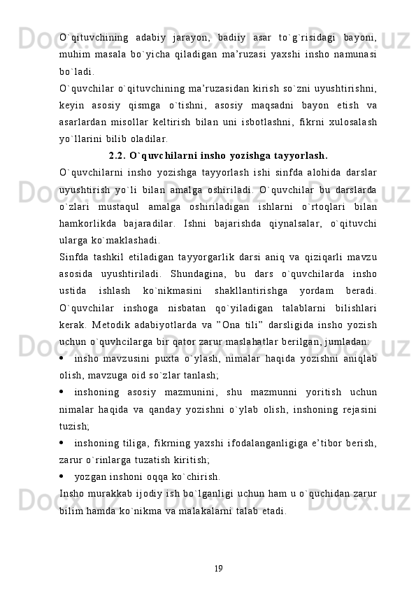 O ` q i t u v c h i n i n g   a d a b i y   j a r a y o n ,   b a d i i y   a s a r   t o ` g ` r i s i d a g i   b a y o n i ,
m u h i m   m a s a l a   b o ` y i c h a   q i l a d i g a n   m a ’ r u z a s i   y a x s h i   i n s h o   n a m u n a s i
b o ` l a d i .
O ` q u v c h i l a r   o ` q i t u v c h i n i n g   m a ’ r u z a s i d a n   k i r i s h   s o ` z n i   u y u s h t i r i s h n i ,
k e y i n   a s o s i y   q i s m g a   o ` t i s h n i ,   a s o s i y   m a q s a d n i   b a y o n   e t i s h   v a
a s a r l a r d a n   m i s o l l a r   k e l t i r i s h   b i l a n   u n i   i s b o t l a s h n i ,   f i k r n i   x u l o s a l a s h
y o ` l l a r i n i   b i l i b   o l a d i l a r .
2 . 2 .   O ` q u v c h i l a r n i   i n s h o   y o z i s h g a   t a y y o r l a s h .
O ` q u v c h i l a r n i   i n s h o   y o z i s h g a   t a y y o r l a s h   i s h i   s i n f d a   a l o h i d a   d a r s l a r
u y u s h t i r i s h   y o ` l i   b i l a n   a m a l g a   o s h i r i l a d i .   O ` q u v c h i l a r   b u   d a r s l a r d a
o ` z l a r i   m u s t a q u l   a m a l g a   o s h i r i l a d i g a n   i s h l a r n i   o ` r t o q l a r i   b i l a n
h a m k o r l i k d a   b a j a r a d i l a r .   I s h n i   b a j a r i s h d a   q i y n a l s a l a r ,   o ` q i t u v c h i
u l a r g a   k o ` m a k l a s h a d i .
S i n f d a   t a s h k i l   e t i l a d i g a n   t a y y o r g a r l i k   d a r s i   a n i q   v a   q i z i q a r l i   m a v z u
a s o s i d a   u y u s h t i r i l a d i .   S h u n d a g i n a ,   b u   d a r s   o ` q u v c h i l a r d a   i n s h o
u s t i d a   i s h l a s h   k o ` n i k m a s i n i   s h a k l l a n t i r i s h g a   y o r d a m   b e r a d i .
O ` q u v c h i l a r   i n s h o g a   n i s b a t a n   q o ` y i l a d i g a n   t a l a b l a r n i   b i l i s h l a r i
k e r a k .   M e t o d i k   a d a b i y o t l a r d a   v a   ” O n a   t i l i ”   d a r s l i g i d a   i n s h o   y o z i s h
u c h u n   o ` q u v h c i l a r g a   b i r   q a t o r   z a r u r   m a s l a h a t l a r   b e r i l g a n ,   j u m l a d a n :
 i n s h o   m a v z u s i n i   p u x t a   o ` y l a s h ,   n i m a l a r   h a q i d a   y o z i s h n i   a n i q l a b
o l i s h ,   m a v z u g a   o i d   s o ` z l a r   t a n l a s h ;
 i n s h o n i n g   a s o s i y   m a z m u n i n i ,   s h u   m a z m u n n i   y o r i t i s h   u c h u n
n i m a l a r   h a q i d a   v a   q a n d a y   y o z i s h n i   o ` y l a b   o l i s h ,   i n s h o n i n g   r e j a s i n i
t u z i s h ;
 i n s h o n i n g   t i l i g a ,   f i k r n i n g   y a x s h i   i f o d a l a n g a n l i g i g a   e ’ t i b o r   b e r i s h ,
z a r u r   o ` r i n l a r g a   t u z a t i s h   k i r i t i s h ;
 y o z g a n   i n s h o n i   o q q a   k o ` c h i r i s h .
I n s h o   m u r a k k a b   i j o d i y   i s h   b o ` l g a n l i g i   u c h u n   h a m   u   o ` q u c h i d a n   z a r u r
b i l i m   h a m d a   k o ` n i k m a   v a   m a l a k a l a r n i   t a l a b   e t a d i .  
19 