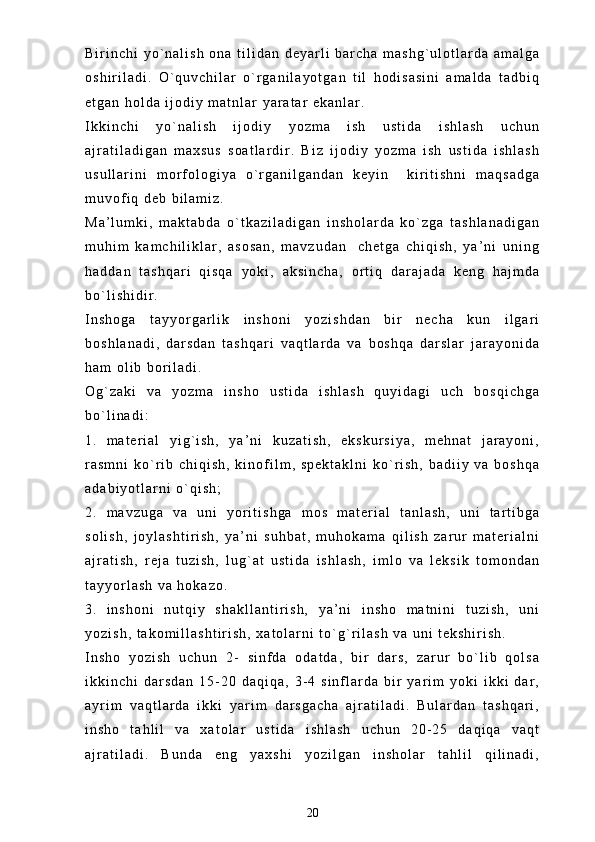 B i r i n c h i   y o ` n a l i s h   o n a   t i l i d a n   d e y a r l i   b a r c h a   m a s h g ` u l o t l a r d a   a m a l g a
o s h i r i l a d i .   O ` q u v c h i l a r   o ` r g a n i l a y o t g a n   t i l   h o d i s a s i n i   a m a l d a   t a d b i q
e t g a n   h o l d a   i j o d i y   m a t n l a r   y a r a t a r   e k a n l a r .
I k k i n c h i   y o ` n a l i s h   i j o d i y   y o z m a   i s h   u s t i d a   i s h l a s h   u c h u n
a j r a t i l a d i g a n   m a x s u s   s o a t l a r d i r .   B i z   i j o d i y   y o z m a   i s h   u s t i d a   i s h l a s h
u s u l l a r i n i   m o r f o l o g i y a   o ` r g a n i l g a n d a n   k e y i n     k i r i t i s h n i   m a q s a d g a
m u v o f i q   d e b   b i l a m i z .  
M a ’ l u m k i ,   m a k t a b d a   o ` t k a z i l a d i g a n   i n s h o l a r d a   k o ` z g a   t a s h l a n a d i g a n
m u h i m   k a m c h i l i k l a r ,   a s o s a n ,   m a v z u d a n     c h e t g a   c h i q i s h ,   y a ’ n i   u n i n g
h a d d a n   t a s h q a r i   q i s q a   y o k i ,   a k s i n c h a ,   o r t i q   d a r a j a d a   k e n g   h a j m d a
b o ` l i s h i d i r .
I n s h o g a   t a y y o r g a r l i k   i n s h o n i   y o z i s h d a n   b i r   n e c h a   k u n   i l g a r i
b o s h l a n a d i ,   d a r s d a n   t a s h q a r i   v a q t l a r d a   v a   b o s h q a   d a r s l a r   j a r a y o n i d a
h a m   o l i b   b o r i l a d i .
O g ` z a k i   v a   y o z m a   i n s h o   u s t i d a   i s h l a s h   q u y i d a g i   u c h   b o s q i c h g a
b o ` l i n a d i :
1 . m a t e r i a l   y i g ` i s h ,   y a ’ n i   k u z a t i s h ,   e k s k u r s i y a ,   m e h n a t   j a r a y o n i ,
r a s m n i   k o ` r i b   c h i q i s h ,   k i n o f i l m ,   s p e k t a k l n i   k o ` r i s h ,   b a d i i y   v a   b o s h q a
a d a b i y o t l a r n i   o ` q i s h ;
2 . m a v z u g a   v a   u n i   y o r i t i s h g a   m o s   m a t e r i a l   t a n l a s h ,   u n i   t a r t i b g a
s o l i s h ,   j o y l a s h t i r i s h ,   y a ’ n i   s u h b a t ,   m u h o k a m a   q i l i s h   z a r u r   m a t e r i a l n i
a j r a t i s h ,   r e j a   t u z i s h ,   l u g ` a t   u s t i d a   i s h l a s h ,   i m l o   v a   l e k s i k   t o m o n d a n
t a y y o r l a s h   v a   h o k a z o .
3 . i n s h o n i   n u t q i y   s h a k l l a n t i r i s h ,   y a ’ n i   i n s h o   m a t n i n i   t u z i s h ,   u n i
y o z i s h ,   t a k o m i l l a s h t i r i s h ,   x a t o l a r n i   t o ` g ` r i l a s h   v a   u n i   t e k s h i r i s h .
I n s h o   y o z i s h   u c h u n   2 -   s i n f d a   o d a t d a ,   b i r   d a r s ,   z a r u r   b o ` l i b   q o l s a
i k k i n c h i   d a r s d a n   1 5 - 2 0   d a q i q a ,   3 - 4   s i n f l a r d a   b i r   y a r i m   y o k i   i k k i   d a r ,
a y r i m   v a q t l a r d a   i k k i   y a r i m   d a r s g a c h a   a j r a t i l a d i .   B u l a r d a n   t a s h q a r i ,
i n s h o   t a h l i l   v a   x a t o l a r   u s t i d a   i s h l a s h   u c h u n   2 0 - 2 5   d a q i q a   v a q t
a j r a t i l a d i .   B u n d a   e n g   y a x s h i   y o z i l g a n   i n s h o l a r   t a h l i l   q i l i n a d i ,
20 