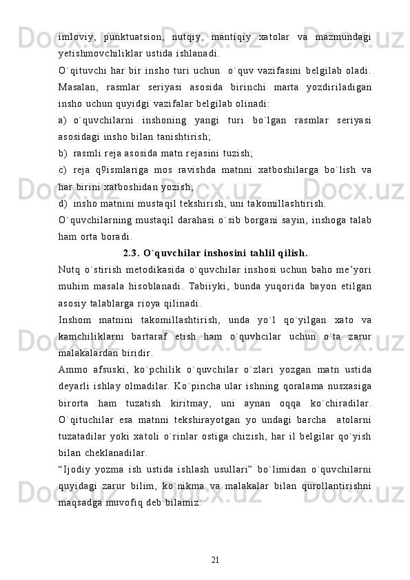 i m l o v i y ,   p u n k t u a t s i o n ,   n u t q i y ,   m a n t i q i y   x a t o l a r   v a   m a z m u n d a g i
y e t i s h m o v c h i l i k l a r   u s t i d a   i s h l a n a d i .
O ` q i t u v c h i   h a r   b i r   i n s h o   t u r i   u c h u n     o ` q u v   v a z i f a s i n i   b e l g i l a b   o l a d i .
M a s a l a n ,   r a s m l a r   s e r i y a s i   a s o s i d a   b i r i n c h i   m a r t a   y o z d i r i l a d i g a n
i n s h o   u c h u n   q u y i d g i   v a z i f a l a r   b e l g i l a b   o l i n a d i :
a ) o ` q u v c h i l a r n i   i n s h o n i n g   y a n g i   t u r i   b o ` l g a n   r a s m l a r   s e r i y a s i
a s o s i d a g i   i n s h o   b i l a n   t a n i s h t i r i s h ;
b ) r a s m l i   r e j a   a s o s i d a   m a t n   r e j a s i n i   t u z i s h ;
c ) r e j a   q 9 i s m l a r i g a   m o s   r a v i s h d a   m a t n n i   x a t b o s h i l a r g a   b o ` l i s h   v a
h a r   b i r i n i   x a t b o s h i d a n   y o z i s h ;
d ) i n s h o   m a t n i n i   m u s t a q i l   t e k s h i r i s h ,   u n i   t a k o m i l l a s h t i r i s h .
O ` q u v c h i l a r n i n g   m u s t a q i l   d a r a h a s i   o ` s i b   b o r g a n i   s a y i n ,   i n s h o g a   t a l a b
h a m   o r t a   b o r a d i .  
2 . 3 .   O ` q u v c h i l a r   i n s h o s i n i   t a h l i l   q i l i s h .
N u t q   o ` s t i r i s h   m e t o d i k a s i d a   o ` q u v c h i l a r   i n s h o s i   u c h u n   b a h o   m e ’ y o r i
m u h i m   m a s a l a   h i s o b l a n a d i .   T a b i i y k i ,   b u n d a   y u q o r i d a   b a y o n   e t i l g a n
a s o s i y   t a l a b l a r g a   r i o y a   q i l i n a d i .
I n s h o m   m a t n i n i   t a k o m i l l a s h t i r i s h ,   u n d a   y o ` l   q o ` y i l g a n   x a t o   v a
k a m c h i l i k l a r n i   b a r t a r a f   e t i s h   h a m   o ` q u v h c i l a r   u c h u n   o ` t a   z a r u r
m a l a k a l a r d a n   b i r i d i r .  
A m m o   a f s u s k i ,   k o ` p c h i l i k   o ` q u v c h i l a r   o ` z l a r i   y o z g a n   m a t n   u s t i d a
d e y a r l i   i s h l a y   o l m a d i l a r .   K o ` p i n c h a   u l a r   i s h n i n g   q o r a l a m a   n u s x a s i g a
b i r o r t a   h a m   t u z a t i s h   k i r i t m a y ,   u n i   a y n a n   o q q a   k o ` c h i r a d i l a r .
O ` q i t u c h i l a r   e s a   m a t n n i   t e k s h i r a y o t g a n   y o   u n d a g i   b a r c h a     a t o l a r n i
t u z a t a d i l a r   y o k i   x a t o l i   o ` r i n l a r   o s t i g a   c h i z i s h ,   h a r   i l   b e l g i l a r   q o ` y i s h
b i l a n   c h e k l a n a d i l a r .  
“ I j o d i y   y o z m a   i s h   u s t i d a   i s h l a s h   u s u l l a r i ”   b o ` l i m i d a n   o ` q u v c h i l a r n i
q u y i d a g i   z a r u r   b i l i m ,   k o ` n i k m a   v a   m a l a k a l a r   b i l a n   q u r o l l a n t i r i s h n i
m a q s a d g a   m u v o f i q   d e b   b i l a m i z :
21 