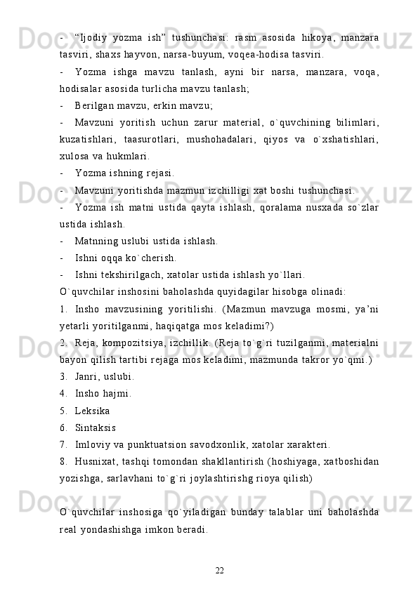 - “ I j o d i y   y o z m a   i s h ”   t u s h u n c h a s i :   r a s m   a s o s i d a   h i k o y a ,   m a n z a r a
t a s v i r i ,   s h a x s   h a y v o n ,   n a r s a - b u y u m ,   v o q e a - h o d i s a   t a s v i r i .
- Y o z m a   i s h g a   m a v z u   t a n l a s h ,   a y n i   b i r   n a r s a ,   m a n z a r a ,   v o q a ,
h o d i s a l a r   a s o s i d a   t u r l i c h a   m a v z u   t a n l a s h ;
- B e r i l g a n   m a v z u ,   e r k i n   m a v z u ;
- M a v z u n i   y o r i t i s h   u c h u n   z a r u r   m a t e r i a l ,   o ` q u v c h i n i n g   b i l i m l a r i ,
k u z a t i s h l a r i ,   t a a s u r o t l a r i ,   m u s h o h a d a l a r i ,   q i y o s   v a   o ` x s h a t i s h l a r i ,
x u l o s a   v a   h u k m l a r i .
- Y o z m a   i s h n i n g   r e j a s i .
- M a v z u n i   y o r i t i s h d a   m a z m u n   i z c h i l l i g i   x a t   b o s h i   t u s h u n c h a s i .
- Y o z m a   i s h   m a t n i   u s t i d a   q a y t a   i s h l a s h ,   q o r a l a m a   n u s x a d a   s o ` z l a r
u s t i d a   i s h l a s h .
- M a t n n i n g   u s l u b i   u s t i d a   i s h l a s h .
- I s h n i   o q q a   k o ` c h e r i s h .
- I s h n i   t e k s h i r i l g a c h ,   x a t o l a r   u s t i d a   i s h l a s h   y o ` l l a r i .
O ` q u v c h i l a r   i n s h o s i n i   b a h o l a s h d a   q u y i d a g i l a r   h i s o b g a   o l i n a d i :
1 . I n s h o   m a v z u s i n i n g   y o r i t i l i s h i .   ( M a z m u n   m a v z u g a   m o s m i ,   y a ’ n i
y e t a r l i   y o r i t i l g a n m i ,   h a q i q a t g a   m o s   k e l a d i m i ? )
2 . R e j a ,   k o m p o z i t s i y a ,   i z c h i l l i k .   ( R e j a   t o ` g ` r i   t u z i l g a n m i ,   m a t e r i a l n i
b a y o n   q i l i s h   t a r t i b i   r e j a g a   m o s   k e l a d i m i ,   m a z m u n d a   t a k r o r   y o ` q m i . )
3 . J a n r i ,   u s l u b i .
4 . I n s h o   h a j m i .
5 . L e k s i k a
6 . S i n t a k s i s
7 . I m l o v i y   v a   p u n k t u a t s i o n   s a v o d x o n l i k ,   x a t o l a r   x a r a k t e r i .
8 . H u s n i x a t ,   t a s h q i   t o m o n d a n   s h a k l l a n t i r i s h   ( h o s h i y a g a ,   x a t b o s h i d a n
y o z i s h g a ,   s a r l a v h a n i   t o ` g ` r i   j o y l a s h t i r i s h g   r i o y a   q i l i s h )
O ` q u v c h i l a r   i n s h o s i g a   q o ` y i l a d i g a n   b u n d a y   t a l a b l a r   u n i   b a h o l a s h d a
r e a l   y o n d a s h i s h g a   i m k o n   b e r a d i .  
22 