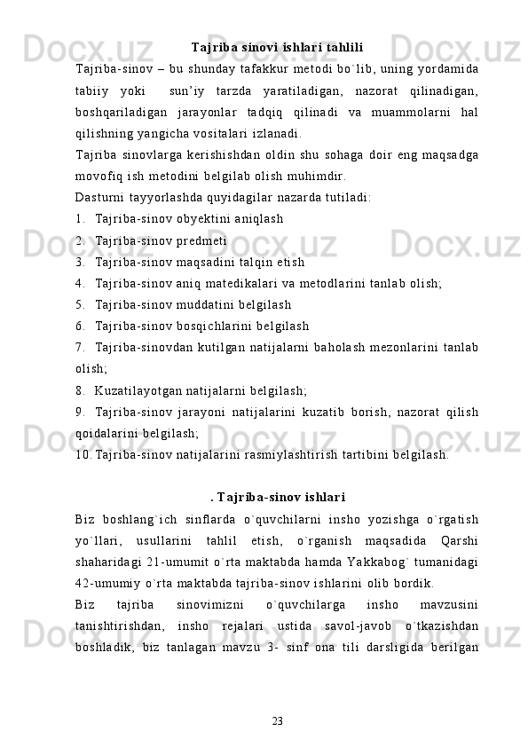T a j r i b a   s i n o v i   i s h l a r i   t a h l i l i
T a j r i b a - s i n o v   –   b u   s h u n d a y   t a f a k k u r   m e t o d i   b o ` l i b ,   u n i n g   y o r d a m i d a
t a b i i y   y o k i     s u n ’ i y   t a r z d a   y a r a t i l a d i g a n ,   n a z o r a t   q i l i n a d i g a n ,
b o s h q a r i l a d i g a n   j a r a y o n l a r   t a d q i q   q i l i n a d i   v a   m u a m m o l a r n i   h a l
q i l i s h n i n g   y a n g i c h a   v o s i t a l a r i   i z l a n a d i .  
T a j r i b a   s i n o v l a r g a   k e r i s h i s h d a n   o l d i n   s h u   s o h a g a   d o i r   e n g   m a q s a d g a
m o v o f i q   i s h   m e t o d i n i   b e l g i l a b   o l i s h   m u h i m d i r .
D a s t u r n i   t a y y o r l a s h d a   q u y i d a g i l a r   n a z a r d a   t u t i l a d i :
1 . T a j r i b a - s i n o v   o b y e k t i n i   a n i q l a s h  
2 . T a j r i b a - s i n o v   p r e d m e t i
3 . T a j r i b a - s i n o v   m a q s a d i n i   t a l q i n   e t i s h
4 . T a j r i b a - s i n o v   a n i q   m a t e d i k a l a r i   v a   m e t o d l a r i n i   t a n l a b   o l i s h ;
5 . T a j r i b a - s i n o v   m u d d a t i n i   b e l g i l a s h
6 . T a j r i b a - s i n o v   b o s q i c h l a r i n i   b e l g i l a s h
7 . T a j r i b a - s i n o v d a n   k u t i l g a n   n a t i j a l a r n i   b a h o l a s h   m e z o n l a r i n i   t a n l a b
o l i s h ;
8 . K u z a t i l a y o t g a n   n a t i j a l a r n i   b e l g i l a s h ;
9 . T a j r i b a - s i n o v   j a r a y o n i   n a t i j a l a r i n i   k u z a t i b   b o r i s h ,   n a z o r a t   q i l i s h
q o i d a l a r i n i   b e l g i l a s h ;
1 0 . T a j r i b a - s i n o v   n a t i j a l a r i n i   r a s m i y l a s h t i r i s h   t a r t i b i n i   b e l g i l a s h .
.   T a j r i b a - s i n o v   i s h l a r i
B i z   b o s h l a n g ` i c h   s i n f l a r d a   o ` q u v c h i l a r n i   i n s h o   y o z i s h g a   o ` r g a t i s h
y o ` l l a r i ,   u s u l l a r i n i   t a h l i l   e t i s h ,   o ` r g a n i s h   m a q s a d i d a   Q a r s h i
s h a h a r i d a g i   2 1 - u m u m i t   o ` r t a   m a k t a b d a   h a m d a   Y a k k a b o g `   t u m a n i d a g i
4 2 - u m u m i y   o ` r t a   m a k t a b d a   t a j r i b a - s i n o v   i s h l a r i n i   o l i b   b o r d i k .
B i z   t a j r i b a   s i n o v i m i z n i   o ` q u v c h i l a r g a   i n s h o   m a v z u s i n i
t a n i s h t i r i s h d a n ,   i n s h o   r e j a l a r i   u s t i d a   s a v o l - j a v o b   o ` t k a z i s h d a n
b o s h l a d i k ,   b i z   t a n l a g a n   m a v z u   3 -   s i n f   o n a   t i l i   d a r s l i g i d a   b e r i l g a n
23 