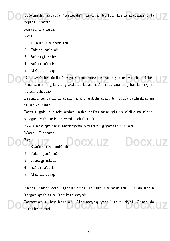 3 5 5 - m a s h q   a s o s i d a   ” B a h o r d a ”   m a v z u s i   b o ` l d i .   I n s h o   m a v z u s i   5   t a
r e j a d a n   i b o r a t .
M a v z u :   B a h o r d a
R e j a :
1 . K u n l a r   i s i y   b o s h l a d i
2 . T a b i a t   j o n l a n d i
3 . B a h o r g i   i s h l a r  
4 . B a h o r   t a b i a t i
5 . M e h n a t   z a v q i
O ` 1 q u v c h i l a r   d a f t a r l a r i g a   i n s h o   m a v z u s i   v a   r e j a s i n i   y o z i b   o l d i l a r .
S h u n d a n   s o ` n g   b i z   o ` q u v c h i l a r   b i l a n   i n s h o   m a v z u s i n i n g   h a r   b i r   r e j a s i
u s t i d a   i s h l a d i k .  
B i z n i n g   b u   i s h i m i z   u l a r n i   i n s h o   u s t i d a   q i z i q i b ,   j i d d i y   i s h l a s h l a r i g a
t a ’ s i r   k o ` r s a t d i .  
D a r s   t u g a b ,   o ` q u c h i l a r d a n   i n s h o   d a f t a r l a r i n i   y i g ` i b   o l d i k   v a   u l a r n i
y o z g a n   i n s h o l a r i n i   o ` z i m i z   t e k s h i r d i k .
3 - A   s i n f   o ` q u v c h i s i   N o r b o y e v a   S e v a r a n i n g   y o z g a n   i n s h o s i :
M a v z u :   B a h o r d a
R e j a :
1 . K u n l a r   i s i y   b o s h l a d i
2 . T a b i a t   j o n l a n d i
3 . b a h o r g i   i s h l a r
4 . B a h o r   t a b a i t i
5 . M e h n a t   z a v q i
B a h o r .   B a h o r   k e l d i .   Q o r l a r   e r i d i .   K u n l a r   i s i y   b o s h l a d i .   Q i s h d a   u c h i b
k e t g a n   q u s h l a r   o ` l k a m i z g a   q a y t d i .  
D a r a x t l a r   g u l l a y   b o s h l a d i .   H a m m a y o q   y a s h i l   t o ` n   k i y d i .   O s m o n d a
t u r n a l a r   o v o z i .
24 