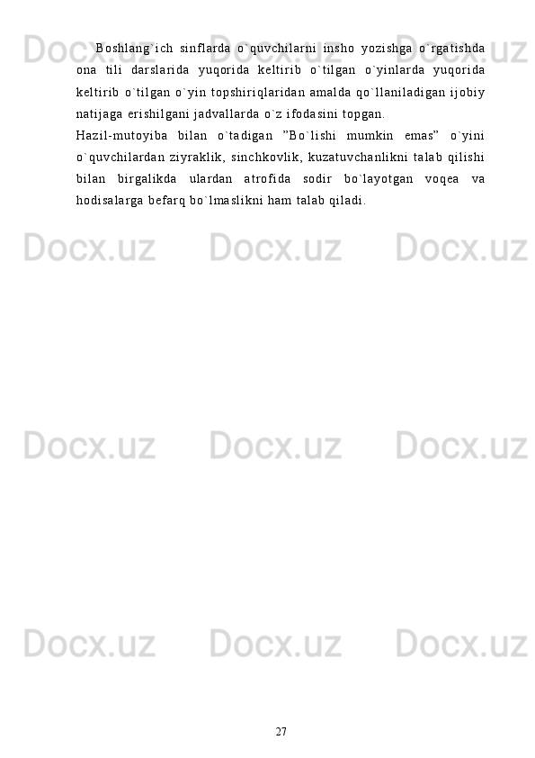 B o s h l a n g ` i c h   s i n f l a r d a   o ` q u v c h i l a r n i   i n s h o   y o z i s h g a   o ` r g a t i s h d a
o n a   t i l i   d a r s l a r i d a   y u q o r i d a   k e l t i r i b   o ` t i l g a n   o ` y i n l a r d a   y u q o r i d a
k e l t i r i b   o ` t i l g a n   o ` y i n   t o p s h i r i q l a r i d a n   a m a l d a   q o ` l l a n i l a d i g a n   i j o b i y
n a t i j a g a   e r i s h i l g a n i   j a d v a l l a r d a   o ` z   i f o d a s i n i   t o p g a n .  
H a z i l - m u t o y i b a   b i l a n   o ` t a d i g a n   ” B o ` l i s h i   m u m k i n   e m a s ”   o ` y i n i
o ` q u v c h i l a r d a n   z i y r a k l i k ,   s i n c h k o v l i k ,   k u z a t u v c h a n l i k n i   t a l a b   q i l i s h i
b i l a n   b i r g a l i k d a   u l a r d a n   a t r o f i d a   s o d i r   b o ` l a y o t g a n   v o q e a   v a
h o d i s a l a r g a   b e f a r q   b o ` l m a s l i k n i   h a m   t a l a b   q i l a d i .  
27 