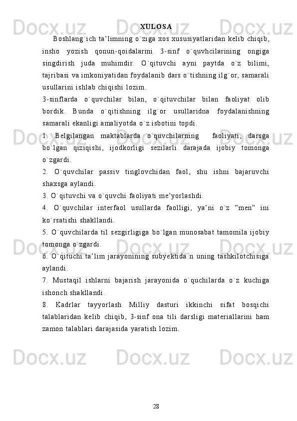 X U L O S A
B o s h l a n g ` i c h   t a ’ l i m n i n g   o ` z i g a   x o s   x u s u s i y a t l a r i d a n   k e l i b   c h i q i b ,
i n s h o   y o z i s h   q o n u n - q o i d a l a r i n i   3 - s i n f   o ` q u v h c i l a r i n i n g   o n g i g a
s i n g d i r i s h   j u d a   m u h i m d i r .   O ` q i t u v c h i   a y n i   p a y t d a   o ` z   b i l i m i ,
t a j r i b a s i   v a   i m k o n i y a t i d a n   f o y d a l a n i b   d a r s   o ` t i s h n i n g   i l g ` o r ,   s a m a r a l i
u s u l l a r i n i   i s h l a b   c h i q i s h i   l o z i m .  
3 - s i n f l a r d a   o ` q u v c h i l a r   b i l a n ,   o ` q i t u v c h i l a r   b i l a n   f a o l i y a t   o l i b
b o r d i k .   B u n d a   o ` q i t i s h n i n g   i l g ` o r   u s u l l a r i d n a   f o y d a l a n i s h n i n g
s a m a r a l i   e k a n l i g i   a m a l i y o t d a   o ` z   i s b o t i n i   t o p d i .
1 .   B e l g i l a n g a n   m a k t a b l a r d a   o ` q u v c h i l a r n i n g     f a o l i y a t i ,   d a r s g a
b o ` l g a n   q i z i q i s h i ,   i j o d k o r l i g i   s e z i l a r l i   d a r a j a d a   i j o b i y   t o m o n g a
o ` z g a r d i .  
2 .   O ` q u v c h i l a r   p a s s i v   t i n g l o v c h i d a n   f a o l ,   s h u   i s h n i   b a j a r u v c h i
s h a x s g a   a y l a n d i .  
3 .   O ` q i t u v c h i   v a   o ` q u v c h i   f a o l i y a t i   m e ’ y o r l a s h d i .
4 .   O ` q u v c h i l a r   i n t e r f a o l   u s u l l a r d a   f a o l l i g i ,   y a ’ n i   o ` z   ” m e n ”   i n i
k o ` r s a t i s h i   s h a k l l a n d i .  
5 .   O ` q u v c h i l a r d a   t i l   s e z g i r l i g i g a   b o ` l g a n   m u n o s a b a t   t a m o m i l a   i j o b i y
t o m o n g a   o ` z g a r d i .
6 .   O ` q i t u c h i   t a ’ l i m   j a r a y o n i n i n g   s u b y e k t i d a   n   u n i n g   t a s h k i l o t c h i s i g a
a y l a n d i .
7 .   M u s t a q i l   i s h l a r n i   b a j a r i s h   j a r a y o n i d a   o ` q u c h i l a r d a   o ` z   k u c h i g a
i s h o n c h   s h a k l l a n d i .
8 .   K a d r l a r   t a y y o r l a s h   M i l l i y   d a s t u r i   i k k i n c h i   s i f a t   b o s q i c h i
t a l a b l a r i d a n   k e l i b   c h i q i b ,   3 - s i n f   o n a   t i l i   d a r s l i g i   m a t e r i a l l a r i n i   h a m
z a m o n   t a l a b l a r i   d a r a j a s i d a   y a r a t i s h   l o z i m .
28 