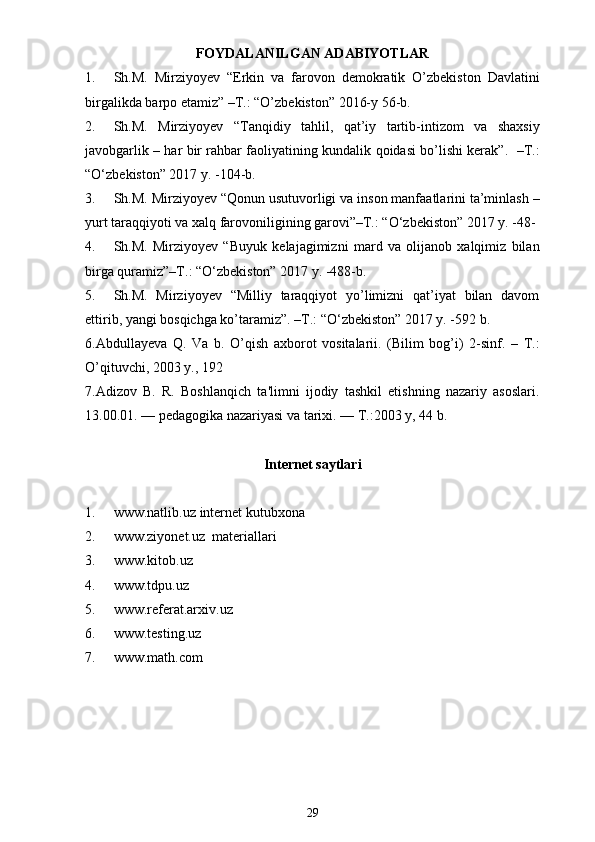 FOYDALANILGAN ADABIYOTLAR
1. Sh.M.   Mirziyoyev   “Erkin   va   farovon   demokratik   O’zbekiston   Davlatini
birgalikda barpo etamiz” –T.: “O’zbekiston” 2016-y 56-b.
2. Sh.M.   Mirziyoyev   “Tanqidiy   tahlil,   qat’iy   tartib-intizom   va   shaxsiy
javobgarlik – har bir rahbar faoliyatining kundalik qoidasi bo’lishi kerak”.   –T.:
“O‘zbekiston” 2017 y. -104-b.
3. Sh.M. Mirziyoyev “Qonun usutuvorligi va inson manfaatlarini ta’minlash –
yurt taraqqiyoti va xalq farovoniligining garovi”–T.: “O‘zbekiston” 2017 y. -48-
4. Sh.M.   Mirziyoyev   “Buyuk   kelajagimizni   mard   va   olijanob   xalqimiz   bilan
birga quramiz”–T.: “O‘zbekiston” 2017 y. -488-b.
5. Sh.M.   Mirziyoyev   “Milliy   taraqqiyot   yo’limizni   qat’iyat   bilan   davom
ettirib, yangi bosqichga ko’taramiz”. –T.: “O‘zbekiston” 2017 y. -592 b.
6.Abdullayeva   Q.   Va   b.   O’qish   axborot   vositalarii.   (Bilim   bog’i)   2-sinf.   –   T.:
O’qituvchi, 2003 y., 192
7. Adizov   B.   R.   Boshlanqich   ta'limni   ijodiy   tashkil   etishning   nazariy   asoslari.
13.00.01. — pеdagogika nazariyasi va tarixi. — T.:2003 y, 44 b. 
Internet saytlari
1. www.natlib.uz   internet kutubxona
2. www.ziyonet.uz   materiallari
3. www.kitob.uz
4. www.tdpu.uz
5. www.referat.arxiv.uz
6. www.testing.uz
7. www.math.com
29 
