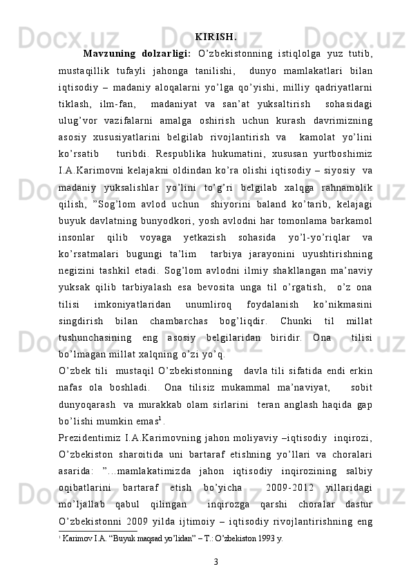 K I R I S H .
M a v z u n i n g   d o l z a r l i g i :   O ’ z b e k i s t o n n i n g   i s t i q l o l g a   y u z   t u t i b ,
m u s t a q i l l i k   t u f a y l i   j a h o n g a   t a n i l i s h i ,     d u n y o   m a m l a k a t l a r i   b i l a n
i q t i s o d i y   –   m a d a n i y   a l o q a l a r n i   y o ’ l g a   q o ’ y i s h i ,   m i l l i y   q a d r i y a t l a r n i
t i k l a s h ,   i l m - f a n ,     m a d a n i y a t   v a   s a n ’ a t   y u k s a l t i r i s h     s o h a s i d a g i
u l u g ’ v o r   v a z i f a l a r n i   a m a l g a   o s h i r i s h   u c h u n   k u r a s h   d a v r i m i z n i n g
a s o s i y   x u s u s i y a t l a r i n i   b e l g i l a b   r i v o j l a n t i r i s h   v a     k a m o l a t   y o ’ l i n i
k o ’ r s a t i b       t u r i b d i .   R e s p u b l i k a   h u k u m a t i n i ,   x u s u s a n   y u r t b o s h i m i z
I . A . K a r i m o v n i   k e l a j a k n i   o l d i n d a n   k o ’ r a   o l i s h i   i q t i s o d i y   –   s i y o s i y     v a
m a d a n i y   y u k s a l i s h l a r   y o ’ l i n i   t o ’ g ’ r i   b e l g i l a b   x a l q g a   r a h n a m o l i k
q i l i s h ,   ” S o g ’ l o m   a v l o d   u c h u n     s h i y o r i n i   b a l a n d   k o ’ t a r i b ,   k e l a j a g i
b u y u k   d a v l a t n i n g   b u n y o d k o r i ,   y o s h   a v l o d n i   h a r   t o m o n l a m a   b a r k a m o l
i n s o n l a r   q i l i b   v o y a g a   y e t k a z i s h   s o h a s i d a   y o ’ l - y o ’ r i q l a r   v a
k o ’ r s a t m a l a r i   b u g u n g i   t a ’ l i m     t a r b i y a   j a r a y o n i n i   u y u s h t i r i s h n i n g
n e g i z i n i   t a s h k i l   e t a d i .   S o g ’ l o m   a v l o d n i   i l m i y   s h a k l l a n g a n   m a ’ n a v i y
y u k s a k   q i l i b   t a r b i y a l a s h   e s a   b e v o s i t a   u n g a   t i l   o ’ r g a t i s h ,     o ’ z   o n a
t i l i s i   i m k o n i y a t l a r i d a n   u n u m l i r o q   f o y d a l a n i s h   k o ’ n i k m a s i n i
s i n g d i r i s h   b i l a n   c h a m b a r c h a s   b o g ’ l i q d i r .   C h u n k i   t i l   m i l l a t
t u s h u n c h a s i n i n g   e n g   a s o s i y   b e l g i l a r i d a n   b i r i d i r .   O n a     t i l i s i
b o ’ l m a g a n   m i l l a t   x a l q n i n g   o ’ z i   y o ’ q .
O ’ z b e k   t i l i     m u s t a q i l   O ’ z b e k i s t o n n i n g       d a v l a   t i l i   s i f a t i d a   e n d i   e r k i n
n a f a s   o l a   b o s h l a d i .     O n a   t i l i s i z   m u k a m m a l   m a ’ n a v i y a t ,       s o b i t
d u n y o q a r a s h     v a   m u r a k k a b   o l a m   s i r l a r i n i     t e r a n   a n g l a s h   h a q i d a   g a p
b o ’ l i s h i   m u m k i n   e m a s 1
.
P r e z i d e n t i m i z   I . A . K a r i m o v n i n g   j a h o n   m o l i y a v i y   – i q t i s o d i y     i n q i r o z i ,
O ’ z b e k i s t o n   s h a r o i t i d a   u n i   b a r t a r a f   e t i s h n i n g   y o ’ l l a r i   v a   c h o r a l a r i
a s a r i d a :   ” . . . m a m l a k a t i m i z d a   j a h o n   i q t i s o d i y   i n q i r o z i n i n g   s a l b i y
o q i b a t l a r i n i   b a r t a r a f   e t i s h   b o ’ y i c h a     2 0 0 9 - 2 0 1 2   y i l l a r i d a g i
m o ’ l j a l l a b   q a b u l   q i l i n g a n     i n q i r o z g a   q a r s h i   c h o r a l a r   d a s t u r
O ’ z b e k i s t o n n i   2 0 0 9   y i l d a   i j t i m o i y   –   i q t i s o d i y   r i v o j l a n t i r i s h n i n g   e n g
1
 Karimov I.A. “Buyuk maqsad yo’lidan” – T.: O’zbekiston 1993 y.
3 