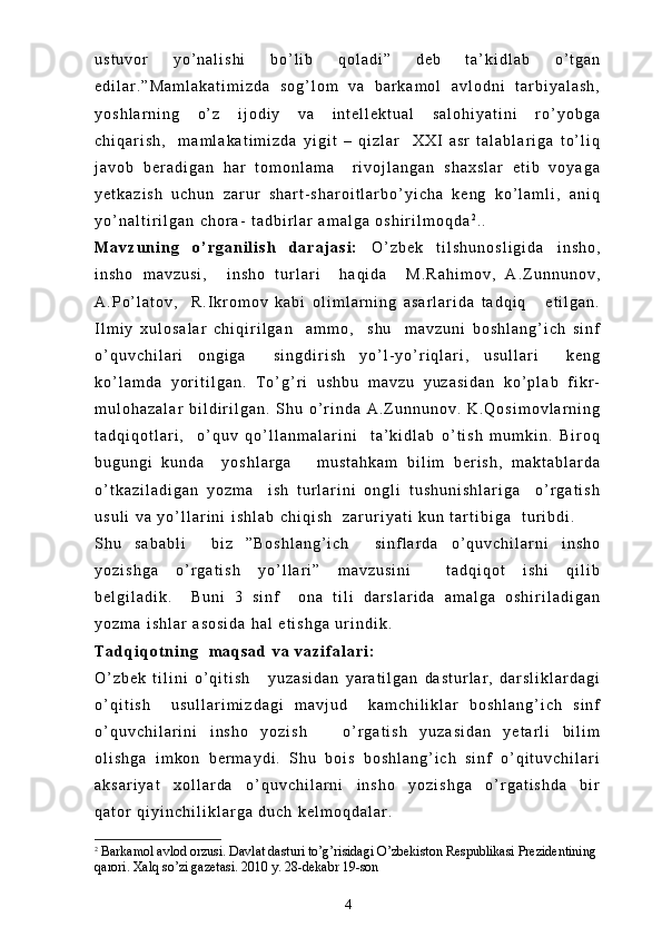 u s t u v o r   y o ’ n a l i s h i   b o ’ l i b   q o l a d i ”   d e b   t a ’ k i d l a b   o ’ t g a n
e d i l a r . ” M a m l a k a t i m i z d a   s o g ’ l o m   v a   b a r k a m o l   a v l o d n i   t a r b i y a l a s h ,
y o s h l a r n i n g   o ’ z   i j o d i y   v a   i n t e l l e k t u a l   s a l o h i y a t i n i   r o ’ y o b g a
c h i q a r i s h ,     m a m l a k a t i m i z d a   y i g i t   –   q i z l a r     X X I   a s r   t a l a b l a r i g a   t o ’ l i q
j a v o b   b e r a d i g a n   h a r   t o m o n l a m a     r i v o j l a n g a n   s h a x s l a r   e t i b   v o y a g a
y e t k a z i s h   u c h u n   z a r u r   s h a r t - s h a r o i t l a r b o ’ y i c h a   k e n g   k o ’ l a m l i ,   a n i q
y o ’ n a l t i r i l g a n   c h o r a -   t a d b i r l a r   a m a l g a   o s h i r i l m o q d a 2
. .
M a v z u n i n g   o ’ r g a n i l i s h   d a r a j a s i :   O ’ z b e k   t i l s h u n o s l i g i d a   i n s h o ,
i n s h o   m a v z u s i ,     i n s h o   t u r l a r i     h a q i d a     M . R a h i m o v ,   A . Z u n n u n o v ,
A . P o ’ l a t o v ,     R . I k r o m o v   k a b i   o l i m l a r n i n g   a s a r l a r i d a   t a d q i q       e t i l g a n .
I l m i y   x u l o s a l a r   c h i q i r i l g a n     a m m o ,     s h u     m a v z u n i   b o s h l a n g ’ i c h   s i n f
o ’ q u v c h i l a r i   o n g i g a     s i n g d i r i s h   y o ’ l - y o ’ r i q l a r i ,   u s u l l a r i     k e n g
k o ’ l a m d a   y o r i t i l g a n .   T o ’ g ’ r i   u s h b u   m a v z u   y u z a s i d a n   k o ’ p l a b   f i k r -
m u l o h a z a l a r   b i l d i r i l g a n .   S h u   o ’ r i n d a   A . Z u n n u n o v .   K . Q o s i m o v l a r n i n g
t a d q i q o t l a r i ,     o ’ q u v   q o ’ l l a n m a l a r i n i     t a ’ k i d l a b   o ’ t i s h   m u m k i n .   B i r o q
b u g u n g i   k u n d a     y o s h l a r g a       m u s t a h k a m   b i l i m   b e r i s h ,   m a k t a b l a r d a
o ’ t k a z i l a d i g a n   y o z m a     i s h   t u r l a r i n i   o n g l i   t u s h u n i s h l a r i g a     o ’ r g a t i s h
u s u l i   v a   y o ’ l l a r i n i   i s h l a b   c h i q i s h     z a r u r i y a t i   k u n   t a r t i b i g a     t u r i b d i .  
S h u   s a b a b l i     b i z   ” B o s h l a n g ’ i c h     s i n f l a r d a   o ’ q u v c h i l a r n i   i n s h o
y o z i s h g a   o ’ r g a t i s h   y o ’ l l a r i ”   m a v z u s i n i     t a d q i q o t   i s h i   q i l i b
b e l g i l a d i k .     B u n i   3   s i n f     o n a   t i l i   d a r s l a r i d a   a m a l g a   o s h i r i l a d i g a n
y o z m a   i s h l a r   a s o s i d a   h a l   e t i s h g a   u r i n d i k .  
T a d q i q o t n i n g     m a q s a d   v a   v a z i f a l a r i :  
O ’ z b e k   t i l i n i   o ’ q i t i s h       y u z a s i d a n   y a r a t i l g a n   d a s t u r l a r ,   d a r s l i k l a r d a g i
o ’ q i t i s h     u s u l l a r i m i z d a g i   m a v j u d     k a m c h i l i k l a r   b o s h l a n g ’ i c h   s i n f
o ’ q u v c h i l a r i n i   i n s h o   y o z i s h       o ’ r g a t i s h   y u z a s i d a n   y e t a r l i   b i l i m
o l i s h g a   i m k o n   b e r m a y d i .   S h u   b o i s   b o s h l a n g ’ i c h   s i n f   o ’ q i t u v c h i l a r i
a k s a r i y a t   x o l l a r d a   o ’ q u v c h i l a r n i   i n s h o   y o z i s h g a   o ’ r g a t i s h d a   b i r
q a t o r   q i y i n c h i l i k l a r g a   d u c h   k e l m o q d a l a r .  
2
 Barkamol avlod orzusi.  Davlat dasturi to’g’risidagi O’zbekiston Respublikasi Prezidentining 
qarori. Xalq so’zi gazetasi. 2010 y. 28-dekabr 19-son
4 