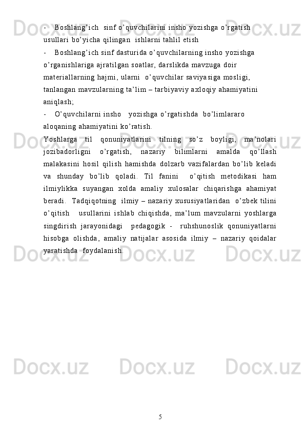 - B o s h l a n g ’ i c h     s i n f   o ’ q u v c h i l a r i n i   i n s h o   y o z i s h g a   o ’ r g a t i s h  
u s u l l a r i   b o ’ y i c h a   q i l i n g a n     i s h l a r n i   t a h l i l   e t i s h
- B o s h l a n g ’ i c h   s i n f   d a s t u r i d a   o ’ q u v c h i l a r n i n g   i n s h o   y o z i s h g a  
o ’ r g a n i s h l a r i g a   a j r a t i l g a n   s o a t l a r ,   d a r s l i k d a   m a v z u g a   d o i r  
m a t e r i a l l a r n i n g   h a j m i ,   u l a r n i     o ’ q u v c h i l a r   s a v i y a s i g a   m o s l i g i ,  
t a n l a n g a n   m a v z u l a r n i n g   t a ’ l i m   –   t a r b i y a v i y   a x l o q i y   a h a m i y a t i n i  
a n i q l a s h ;
- O ’ q u v c h i l a r n i   i n s h o       y o z i s h g a   o ’ r g a t i s h d a     b o ’ l i m l a r a r o    
a l o q a n i n g   a h a m i y a t i n i   k o ’ r a t i s h .  
Y o s h l a r g a   t i l   q o n u n i y a t l a r i n i   t i l n i n g   s o ’ z   b o y l i g i ,   m a ’ n o l a r i
j o z i b a d o r l i g n i   o ’ r g a t i s h ,   n a z a r i y   b i l i m l a r n i   a m a l d a   q o ’ l l a s h
m a l a k a s i n i   h o s i l   q i l i s h   h a m i s h d a   d o l z a r b   v a z i f a l a r d a n   b o ’ l i b   k e l a d i
v a   s h u n d a y   b o ’ l i b   q o l a d i .   T i l   f a n i n i     o ’ q i t i s h   m e t o d i k a s i   h a m
i l m i y l i k k a   s u y a n g a n   x o l d a   a m a l i y   x u l o s a l a r   c h i q a r i s h g a   a h a m i y a t
b e r a d i .     T a d q i q o t n i n g     i l m i y   –   n a z a r i y   x u s u s i y a t l a r i d a n     o ’ z b e k   t i l i n i
o ’ q i t i s h       u s u l l a r i n i   i s h l a b   c h i q i s h d a ,   m a ’ l u m   m a v z u l a r n i   y o s h l a r g a
s i n g d i r i s h   j a r a y o n i d a g i     p e d a g o g i k   -     r u h s h u n o s l i k   q o n u n i y a t l a r n i
h i s o b g a   o l i s h d a ,   a m a l i y   n a t i j a l a r   a s o s i d a   i l m i y   –   n a z a r i y   q o i d a l a r
y a r a t i s h d a     f o y d a l a n i s h .  
5 