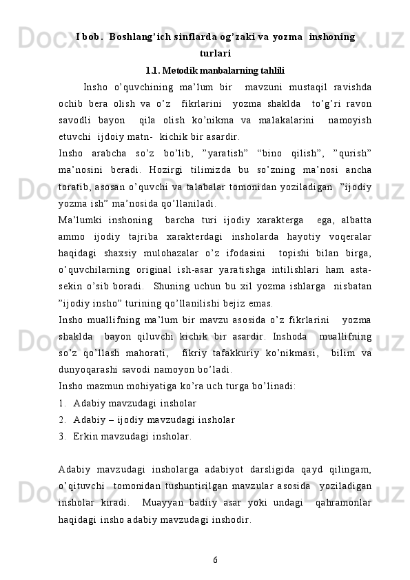 I   b o b .     B o s h l a n g ’ i c h   s i n f l a r d a   o g ’ z a k i   v a   y o z m a     i n s h o n i n g
t u r l a r i
1.1. Metodik manbalarning tahlili
I n s h o   o ’ q u v c h i n i n g   m a ’ l u m   b i r     m a v z u n i   m u s t a q i l   r a v i s h d a
o c h i b   b e r a   o l i s h   v a   o ’ z     f i k r l a r i n i     y o z m a   s h a k l d a     t o ’ g ’ r i   r a v o n
s a v o d l i   b a y o n     q i l a   o l i s h   k o ’ n i k m a   v a   m a l a k a l a r i n i     n a m o y i s h
e t u v c h i     i j d o i y   m a t n -     k i c h i k   b i r   a s a r d i r .  
I n s h o   a r a b c h a   s o ’ z   b o ’ l i b ,   ” y a r a t i s h ”   “ b i n o   q i l i s h ” ,   ” q u r i s h ”
m a ’ n o s i n i   b e r a d i .   H o z i r g i   t i l i m i z d a   b u   s o ’ z n i n g   m a ’ n o s i   a n c h a
t o r a t i b ,   a s o s a n   o ’ q u v c h i   v a   t a l a b a l a r   t o m o n i d a n   y o z i l a d i g a n     ” i j o d i y
y o z m a   i s h ”   m a ’ n o s i d a   q o ’ l l a n i l a d i .  
M a ’ l u m k i   i n s h o n i n g     b a r c h a   t u r i   i j o d i y   x a r a k t e r g a     e g a ,   a l b a t t a
a m m o   i j o d i y   t a j r i b a   x a r a k t e r d a g i   i n s h o l a r d a   h a y o t i y   v o q e r a l a r
h a q i d a g i   s h a x s i y   m u l o h a z a l a r   o ’ z   i f o d a s i n i     t o p i s h i   b i l a n   b i r g a ,
o ’ q u v c h i l a r n i n g   o r i g i n a l   i s h - a s a r   y a r a t i s h g a   i n t i l i s h l a r i   h a m   a s t a -
s e k i n   o ’ s i b   b o r a d i .     S h u n i n g   u c h u n   b u   x i l   y o z m a   i s h l a r g a     n i s b a t a n
” i j o d i y   i n s h o ”   t u r i n i n g   q o ’ l l a n i l i s h i   b e j i z   e m a s .
I n s h o   m u a l l i f n i n g   m a ’ l u m   b i r   m a v z u   a s o s i d a   o ’ z   f i k r l a r i n i       y o z m a
s h a k l d a     b a y o n   q i l u v c h i   k i c h i k   b i r   a s a r d i r .   I n s h o d a     m u a l l i f n i n g
s o ’ z   q o ’ l l a s h   m a h o r a t i ,     f i k r i y   t a f a k k u r i y   k o ’ n i k m a s i ,     b i l i m   v a
d u n y o q a r a s h i   s a v o d i   n a m o y o n   b o ’ l a d i .  
I n s h o   m a z m u n   m o h i y a t i g a   k o ’ r a   u c h   t u r g a   b o ’ l i n a d i :
1 . A d a b i y   m a v z u d a g i   i n s h o l a r
2 . A d a b i y   –   i j o d i y   m a v z u d a g i   i n s h o l a r
3 . E r k i n   m a v z u d a g i   i n s h o l a r .
A d a b i y   m a v z u d a g i   i n s h o l a r g a   a d a b i y o t   d a r s l i g i d a   q a y d   q i l i n g a m ,
o ’ q i t u v c h i     t o m o n i d a n   t u s h u n t i r i l g a n   m a v z u l a r   a s o s i d a     y o z i l a d i g a n
i n s h o l a r   k i r a d i .     M u a y y a n   b a d i i y   a s a r   y o k i   u n d a g i     q a h r a m o n l a r
h a q i d a g i   i n s h o   a d a b i y   m a v z u d a g i   i n s h o d i r .  
6 