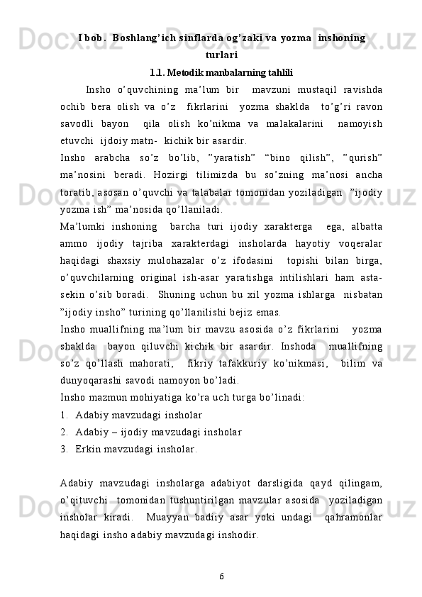 I   b o b .     B o s h l a n g ’ i c h   s i n f l a r d a   o g ’ z a k i   v a   y o z m a     i n s h o n i n g
t u r l a r i
1.1. Metodik manbalarning tahlili
I n s h o   o ’ q u v c h i n i n g   m a ’ l u m   b i r     m a v z u n i   m u s t a q i l   r a v i s h d a
o c h i b   b e r a   o l i s h   v a   o ’ z     f i k r l a r i n i     y o z m a   s h a k l d a     t o ’ g ’ r i   r a v o n
s a v o d l i   b a y o n     q i l a   o l i s h   k o ’ n i k m a   v a   m a l a k a l a r i n i     n a m o y i s h
e t u v c h i     i j d o i y   m a t n -     k i c h i k   b i r   a s a r d i r .  
I n s h o   a r a b c h a   s o ’ z   b o ’ l i b ,   ” y a r a t i s h ”   “ b i n o   q i l i s h ” ,   ” q u r i s h ”
m a ’ n o s i n i   b e r a d i .   H o z i r g i   t i l i m i z d a   b u   s o ’ z n i n g   m a ’ n o s i   a n c h a
t o r a t i b ,   a s o s a n   o ’ q u v c h i   v a   t a l a b a l a r   t o m o n i d a n   y o z i l a d i g a n     ” i j o d i y
y o z m a   i s h ”   m a ’ n o s i d a   q o ’ l l a n i l a d i .  
M a ’ l u m k i   i n s h o n i n g     b a r c h a   t u r i   i j o d i y   x a r a k t e r g a     e g a ,   a l b a t t a
a m m o   i j o d i y   t a j r i b a   x a r a k t e r d a g i   i n s h o l a r d a   h a y o t i y   v o q e r a l a r
h a q i d a g i   s h a x s i y   m u l o h a z a l a r   o ’ z   i f o d a s i n i     t o p i s h i   b i l a n   b i r g a ,
o ’ q u v c h i l a r n i n g   o r i g i n a l   i s h - a s a r   y a r a t i s h g a   i n t i l i s h l a r i   h a m   a s t a -
s e k i n   o ’ s i b   b o r a d i .     S h u n i n g   u c h u n   b u   x i l   y o z m a   i s h l a r g a     n i s b a t a n
” i j o d i y   i n s h o ”   t u r i n i n g   q o ’ l l a n i l i s h i   b e j i z   e m a s .
I n s h o   m u a l l i f n i n g   m a ’ l u m   b i r   m a v z u   a s o s i d a   o ’ z   f i k r l a r i n i       y o z m a
s h a k l d a     b a y o n   q i l u v c h i   k i c h i k   b i r   a s a r d i r .   I n s h o d a     m u a l l i f n i n g
s o ’ z   q o ’ l l a s h   m a h o r a t i ,     f i k r i y   t a f a k k u r i y   k o ’ n i k m a s i ,     b i l i m   v a
d u n y o q a r a s h i   s a v o d i   n a m o y o n   b o ’ l a d i .  
I n s h o   m a z m u n   m o h i y a t i g a   k o ’ r a   u c h   t u r g a   b o ’ l i n a d i :
1 . A d a b i y   m a v z u d a g i   i n s h o l a r
2 . A d a b i y   –   i j o d i y   m a v z u d a g i   i n s h o l a r
3 . E r k i n   m a v z u d a g i   i n s h o l a r .
A d a b i y   m a v z u d a g i   i n s h o l a r g a   a d a b i y o t   d a r s l i g i d a   q a y d   q i l i n g a m ,
o ’ q i t u v c h i     t o m o n i d a n   t u s h u n t i r i l g a n   m a v z u l a r   a s o s i d a     y o z i l a d i g a n
i n s h o l a r   k i r a d i .     M u a y y a n   b a d i i y   a s a r   y o k i   u n d a g i     q a h r a m o n l a r
h a q i d a g i   i n s h o   a d a b i y   m a v z u d a g i   i n s h o d i r .  
6