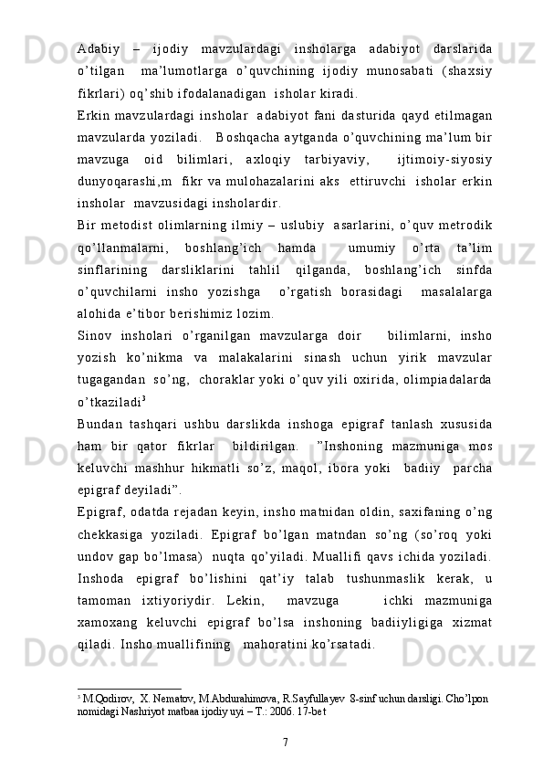 A d a b i y   –   i j o d i y   m a v z u l a r d a g i   i n s h o l a r g a   a d a b i y o t   d a r s l a r i d a
o ’ t i l g a n     m a ’ l u m o t l a r g a   o ’ q u v c h i n i n g   i j o d i y   m u n o s a b a t i   ( s h a x s i y
f i k r l a r i )   o q ’ s h i b   i f o d a l a n a d i g a n     i s h o l a r   k i r a d i .  
E r k i n   m a v z u l a r d a g i   i n s h o l a r     a d a b i y o t   f a n i   d a s t u r i d a   q a y d   e t i l m a g a n
m a v z u l a r d a   y o z i l a d i .       B o s h q a c h a   a y t g a n d a   o ’ q u v c h i n i n g   m a ’ l u m   b i r
m a v z u g a   o i d   b i l i m l a r i ,   a x l o q i y   t a r b i y a v i y ,     i j t i m o i y - s i y o s i y
d u n y o q a r a s h i , m     f i k r   v a   m u l o h a z a l a r i n i   a k s     e t t i r u v c h i     i s h o l a r   e r k i n
i n s h o l a r     m a v z u s i d a g i   i n s h o l a r d i r .  
B i r   m e t o d i s t   o l i m l a r n i n g   i l m i y   –   u s l u b i y     a s a r l a r i n i ,   o ’ q u v   m e t r o d i k
q o ’ l l a n m a l a r n i ,   b o s h l a n g ’ i c h   h a m d a     u m u m i y   o ’ r t a   t a ’ l i m
s i n f l a r i n i n g   d a r s l i k l a r i n i   t a h l i l   q i l g a n d a ,   b o s h l a n g ’ i c h   s i n f d a
o ’ q u v c h i l a r n i   i n s h o   y o z i s h g a     o ’ r g a t i s h   b o r a s i d a g i     m a s a l a l a r g a
a l o h i d a   e ’ t i b o r   b e r i s h i m i z   l o z i m .  
S i n o v   i n s h o l a r i   o ’ r g a n i l g a n   m a v z u l a r g a   d o i r       b i l i m l a r n i ,   i n s h o
y o z i s h   k o ’ n i k m a   v a   m a l a k a l a r i n i   s i n a s h   u c h u n   y i r i k   m a v z u l a r
t u g a g a n d a n     s o ’ n g ,     c h o r a k l a r   y o k i   o ’ q u v   y i l i   o x i r i d a ,   o l i m p i a d a l a r d a
o ’ t k a z i l a d i 3
B u n d a n   t a s h q a r i   u s h b u   d a r s l i k d a   i n s h o g a   e p i g r a f   t a n l a s h   x u s u s i d a
h a m   b i r   q a t o r   f i k r l a r     b i l d i r i l g a n .     ” I n s h o n i n g   m a z m u n i g a   m o s
k e l u v c h i   m a s h h u r   h i k m a t l i   s o ’ z ,   m a q o l ,   i b o r a   y o k i     b a d i i y     p a r c h a
e p i g r a f   d e y i l a d i ” .  
E p i g r a f ,   o d a t d a   r e j a d a n   k e y i n ,   i n s h o   m a t n i d a n   o l d i n ,   s a x i f a n i n g   o ’ n g
c h e k k a s i g a   y o z i l a d i .   E p i g r a f   b o ’ l g a n   m a t n d a n   s o ’ n g   ( s o ’ r o q   y o k i
u n d o v   g a p   b o ’ l m a s a )     n u q t a   q o ’ y i l a d i .   M u a l l i f i   q a v s   i c h i d a   y o z i l a d i .
I n s h o d a   e p i g r a f   b o ’ l i s h i n i   q a t ’ i y   t a l a b   t u s h u n m a s l i k   k e r a k ,   u
t a m o m a n   i x t i y o r i y d i r .   L e k i n ,     m a v z u g a         i c h k i   m a z m u n i g a
x a m o x a n g   k e l u v c h i   e p i g r a f   b o ’ l s a   i n s h o n i n g   b a d i i y l i g i g a   x i z m a t
q i l a d i .   I n s h o   m u a l l i f i n i n g       m a h o r a t i n i   k o ’ r s a t a d i .  
3
 M.Qodirov,  X. Nematov, M.Abdurahimova, R.Sayfullayev  8-sinf uchun darsligi. Cho’lpon 
nomidagi Nashriyot matbaa ijodiy uyi – T.: 2006. 17-bet 
7 