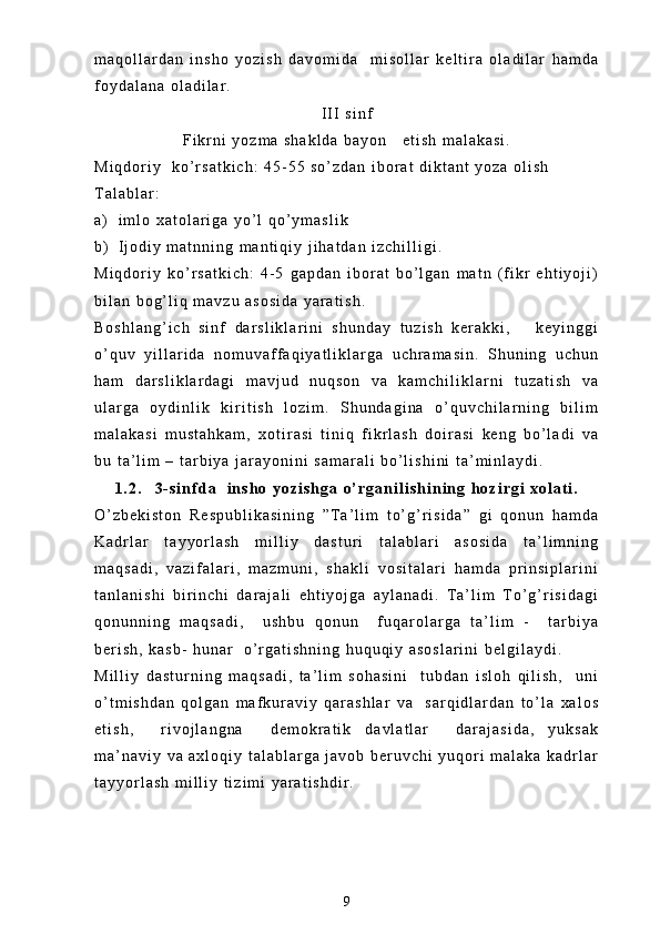 m a q o l l a r d a n   i n s h o   y o z i s h   d a v o m i d a     m i s o l l a r   k e l t i r a   o l a d i l a r   h a m d a
f o y d a l a n a   o l a d i l a r .  
I I I   s i n f
F i k r n i   y o z m a   s h a k l d a   b a y o n       e t i s h   m a l a k a s i .  
M i q d o r i y     k o ’ r s a t k i c h :   4 5 - 5 5   s o ’ z d a n   i b o r a t   d i k t a n t   y o z a   o l i s h
T a l a b l a r :
a ) i m l o   x a t o l a r i g a   y o ’ l   q o ’ y m a s l i k  
b ) I j o d i y   m a t n n i n g   m a n t i q i y   j i h a t d a n   i z c h i l l i g i .
M i q d o r i y   k o ’ r s a t k i c h :   4 - 5   g a p d a n   i b o r a t   b o ’ l g a n   m a t n   ( f i k r   e h t i y o j i )
b i l a n   b o g ’ l i q   m a v z u   a s o s i d a   y a r a t i s h .
B o s h l a n g ’ i c h   s i n f   d a r s l i k l a r i n i   s h u n d a y   t u z i s h   k e r a k k i ,       k e y i n g g i
o ’ q u v   y i l l a r i d a   n o m u v a f f a q i y a t l i k l a r g a   u c h r a m a s i n .   S h u n i n g   u c h u n
h a m   d a r s l i k l a r d a g i   m a v j u d   n u q s o n   v a   k a m c h i l i k l a r n i   t u z a t i s h   v a
u l a r g a   o y d i n l i k   k i r i t i s h   l o z i m .   S h u n d a g i n a   o ’ q u v c h i l a r n i n g   b i l i m
m a l a k a s i   m u s t a h k a m ,   x o t i r a s i   t i n i q   f i k r l a s h   d o i r a s i   k e n g   b o ’ l a d i   v a
b u   t a ’ l i m   –   t a r b i y a   j a r a y o n i n i   s a m a r a l i   b o ’ l i s h i n i   t a ’ m i n l a y d i .
1 . 2 . 3 - s i n f d a     i n s h o   y o z i s h g a   o ’ r g a n i l i s h i n i n g   h o z i r g i   x o l a t i .
O ’ z b e k i s t o n   R e s p u b l i k a s i n i n g   ” T a ’ l i m   t o ’ g ’ r i s i d a ”   g i   q o n u n   h a m d a
K a d r l a r   t a y y o r l a s h   m i l l i y   d a s t u r i   t a l a b l a r i   a s o s i d a   t a ’ l i m n i n g
m a q s a d i ,   v a z i f a l a r i ,   m a z m u n i ,   s h a k l i   v o s i t a l a r i   h a m d a   p r i n s i p l a r i n i
t a n l a n i s h i   b i r i n c h i   d a r a j a l i   e h t i y o j g a   a y l a n a d i .   T a ’ l i m   T o ’ g ’ r i s i d a g i
q o n u n n i n g   m a q s a d i ,     u s h b u   q o n u n     f u q a r o l a r g a   t a ’ l i m   -     t a r b i y a
b e r i s h ,   k a s b -   h u n a r     o ’ r g a t i s h n i n g   h u q u q i y   a s o s l a r i n i   b e l g i l a y d i .    
M i l l i y   d a s t u r n i n g   m a q s a d i ,   t a ’ l i m   s o h a s i n i     t u b d a n   i s l o h   q i l i s h ,     u n i
o ’ t m i s h d a n   q o l g a n   m a f k u r a v i y   q a r a s h l a r   v a     s a r q i d l a r d a n   t o ’ l a   x a l o s
e t i s h ,     r i v o j l a n g n a     d e m o k r a t i k   d a v l a t l a r     d a r a j a s i d a ,   y u k s a k
m a ’ n a v i y   v a   a x l o q i y   t a l a b l a r g a   j a v o b   b e r u v c h i   y u q o r i   m a l a k a   k a d r l a r
t a y y o r l a s h   m i l l i y   t i z i m i   y a r a t i s h d i r .  
9 