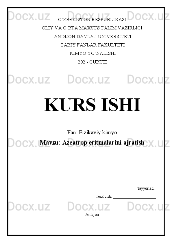 O’ZBEKISTON RESPUBLIKASI 
OLIY VA O’RTA MAXSUS TALIM VAZIRLIGI
 ANDIJON DAVLAT UNIVERSITETI
 TABIY FANLAR FAKULTETI
 KIMYO YO’NALISHI 
202 - GURUH
KURS ISHI
Fan: Fizikaviy kimyo
Mavzu:  Azeatrop eritmalarini ajratish
Tayyorladi: 
Tekshirdi: _____________________
Andijon