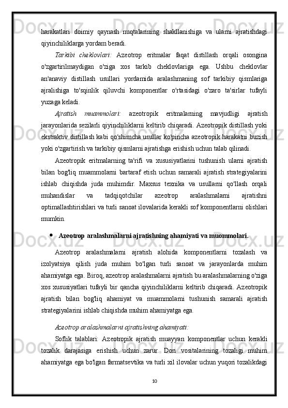 harakatlari   doimiy   qaynash   nuqtalarining   shakllanishiga   va   ularni   ajratishdagi
qiyinchiliklarga yordam beradi.
Tarkibi   cheklovlari:   Azeotrop   eritmalar   faqat   distillash   orqali   osongina
o'zgartirilmaydigan   o'ziga   xos   tarkib   cheklovlariga   ega.   Ushbu   cheklovlar
an'anaviy   distillash   usullari   yordamida   aralashmaning   sof   tarkibiy   qismlariga
ajralishiga   to'sqinlik   qiluvchi   komponentlar   o'rtasidagi   o'zaro   ta'sirlar   tufayli
yuzaga keladi.
Ajratish   muammolari:   azeotropik   eritmalarning   mavjudligi   ajratish
jarayonlarida sezilarli qiyinchiliklarni keltirib chiqaradi. Azeotropik distillash yoki
ekstraktiv distillash kabi qo'shimcha usullar ko'pincha azeotropik harakatni buzish
yoki o'zgartirish va tarkibiy qismlarni ajratishga erishish uchun talab qilinadi.
Azeotropik   eritmalarning   ta'rifi   va   xususiyatlarini   tushunish   ularni   ajratish
bilan   bog'liq   muammolarni   bartaraf   etish   uchun   samarali   ajratish   strategiyalarini
ishlab   chiqishda   juda   muhimdir.   Maxsus   texnika   va   usullarni   qo'llash   orqali
muhandislar   va   tadqiqotchilar   azeotrop   aralashmalarni   ajratishni
optimallashtirishlari va turli sanoat ilovalarida kerakli sof komponentlarni olishlari
mumkin.
 Azeotrop aralashmalarni ajratishning ahamiyati va muommolari.
Azeotrop   aralashmalarni   ajratish   alohida   komponentlarni   tozalash   va
izolyatsiya   qilish   juda   muhim   bo'lgan   turli   sanoat   va   jarayonlarda   muhim
ahamiyatga ega. Biroq, azeotrop aralashmalarni ajratish bu aralashmalarning o'ziga
xos  xususiyatlari   tufayli   bir   qancha  qiyinchiliklarni   keltirib  chiqaradi.  Azeotropik
ajratish   bilan   bog'liq   ahamiyat   va   muammolarni   tushunish   samarali   ajratish
strategiyalarini ishlab chiqishda muhim ahamiyatga ega.
Azeotrop aralashmalarni ajratishning ahamiyati:
Soflik   talablari:   Azeotropik   ajratish   muayyan   komponentlar   uchun   kerakli
tozalik   darajasiga   erishish   uchun   zarur.   Dori   vositalarining   tozaligi   muhim
ahamiyatga ega bo'lgan farmatsevtika va turli xil ilovalar uchun yuqori tozalikdagi
10 